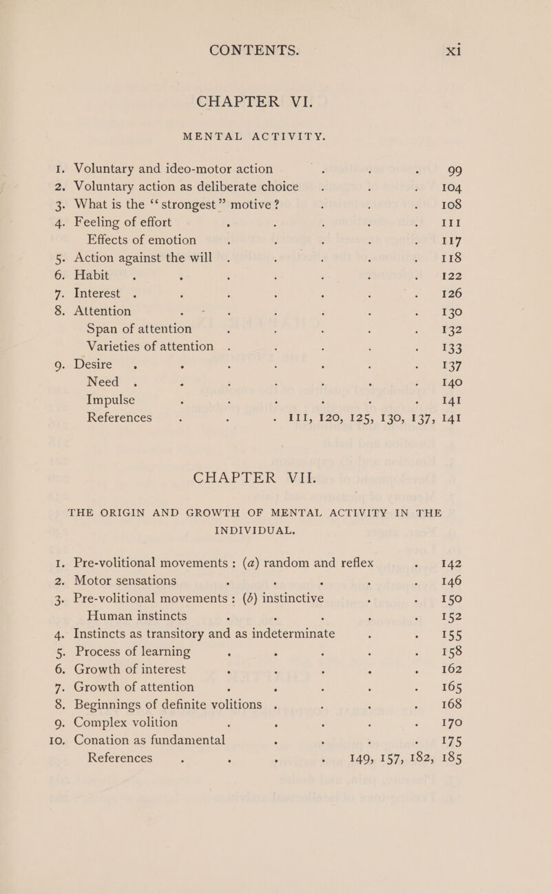 CHAPTER VI. MENTAL ACTIVITY. I. Voluntary and ideo-motor action ess : : 99 2. Voluntary action as deliberate choice. t sh! 104 3. What is the ‘‘ strongest ” motive ? : sit) 108 4. Feeling of effort ; ? : : 4 ae h S Effects of emotion t ; ; ; oo'T LE7 5. Action against the will . riot, , MD TES GP Fiabites : : : ‘ 4 a “422 R Wnterest 2. : ; , ‘ : . 126 8. Attention ee : : ‘ ae Span of attention : : : : i 1832 Varieties of attention . : ‘ : sae 9. Desire. =. : : : : : a) ) 837 Need . : ; : : 5 7 140 Impulse : : : : ; e 1 tae References : t 5 PLL. 120,126, 120, 137, Tat CHAPTER Wik THE ORIGIN AND GROWTH OF MENTAL ACTIVITY IN THE INDIVIDUAL. I. Pre-volitional movements : (a) random and reflex veo f42 2. Motor sensations , ‘ ; : oye FAO 3. Pre-volitional movements : (4) instinctive ; «iy £50 Human instincts ; ‘ ; 3 se 152 4. Instincts as transitory and as indeterminate : Sey Ci 5. Process of learning ‘ ; : ‘ &gt; ESS 6. Growth of interest : : : : s 162 7. Growth of attention : ; : , . 465 8. Beginnings of definite volitions . ‘ : »,. 208 9. Complex volition ; ‘ 7 : 4 Ae Io. Conation as fundamental ‘ 175 References : : ; in 1AGy 1b7y-loee 105