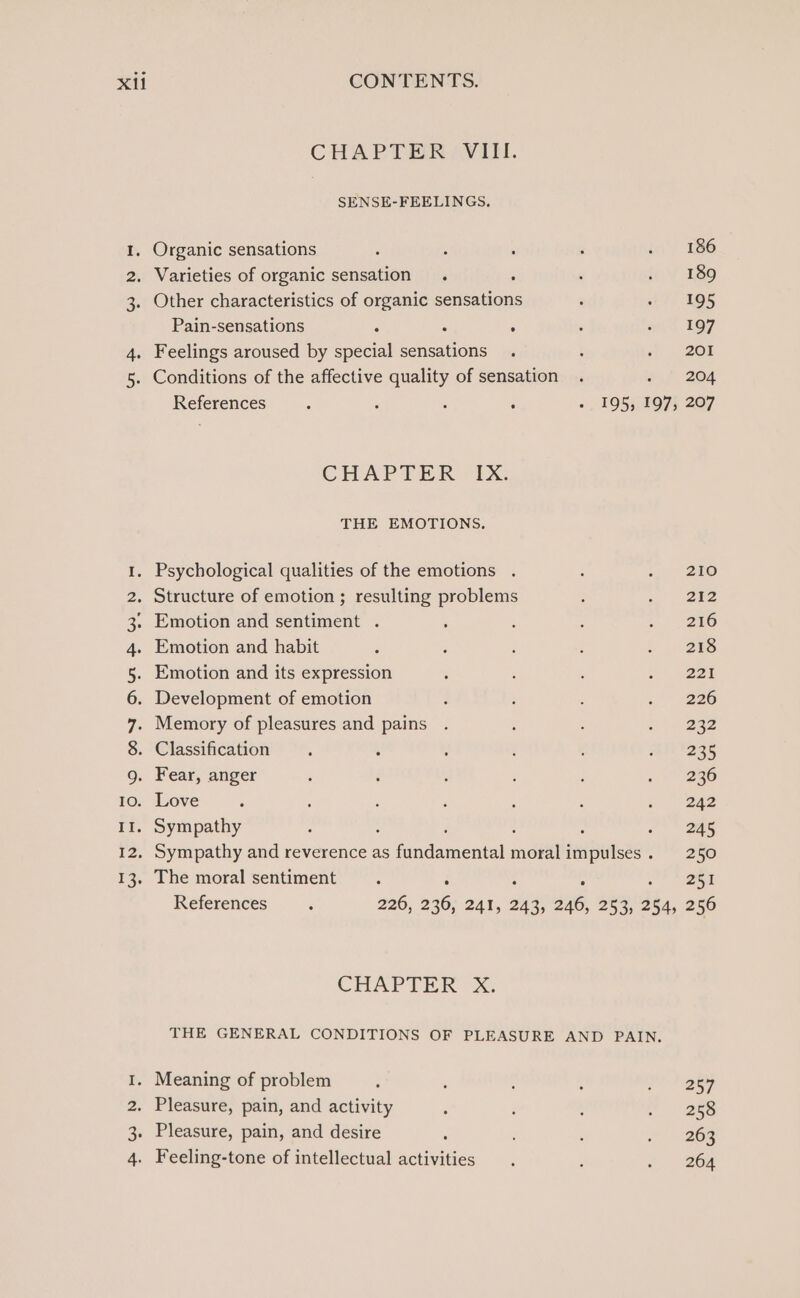 CHAPTER, VIII. SENSE-FEELINGS. 1. Organic sensations ‘ : , : w 186 2. Varieties of organic sensation . : : 1 ¥ 189 3. Other characteristics of organic sensations : 195 Pain-sensations ; : ° ; ae 197 4. Feelings aroused by special sensations . ; 3} 208 5. Conditions of the affective quality of sensation . ef 204 References ‘ ‘ : : « , 1953/9197}, 207 CHAPTER “EX. THE EMOTIONS. 1. Psychological qualities of the emotions . : 5, 1280 2. Structure of emotion ; resulting problems ; we) 3 3. Emotion and sentiment . ‘ : : &gt;. a 4. Emotion and habit ‘ é ; é - 29s 5. Emotion and its expression ; : : x ees 6. Development of emotion : : : . 226 7. Memory of pleasures and pains . ‘ : as 2a2 8. Classification . : : ; ‘ mi '235 g. Fear, anger : é : : ; 236 10. Love ; ; ; ; ‘ : ~ 242 I1. Sympathy , ; ‘ : : 2)? oes 12, Sympathy and reverence as fundamental moralimpulses. 250 13. The moral sentiment : : . ; a RT References , 226, 236, 241, 243, 246, 253, 254, 256 CHAPTER XG THE GENERAL CONDITIONS OF PLEASURE AND PAIN. I. Meaning of problem ‘ , : : 2 ee 2. Pleasure, pain, and activity 5 : : . 256 3. Pleasure, pain, and desire : : 266