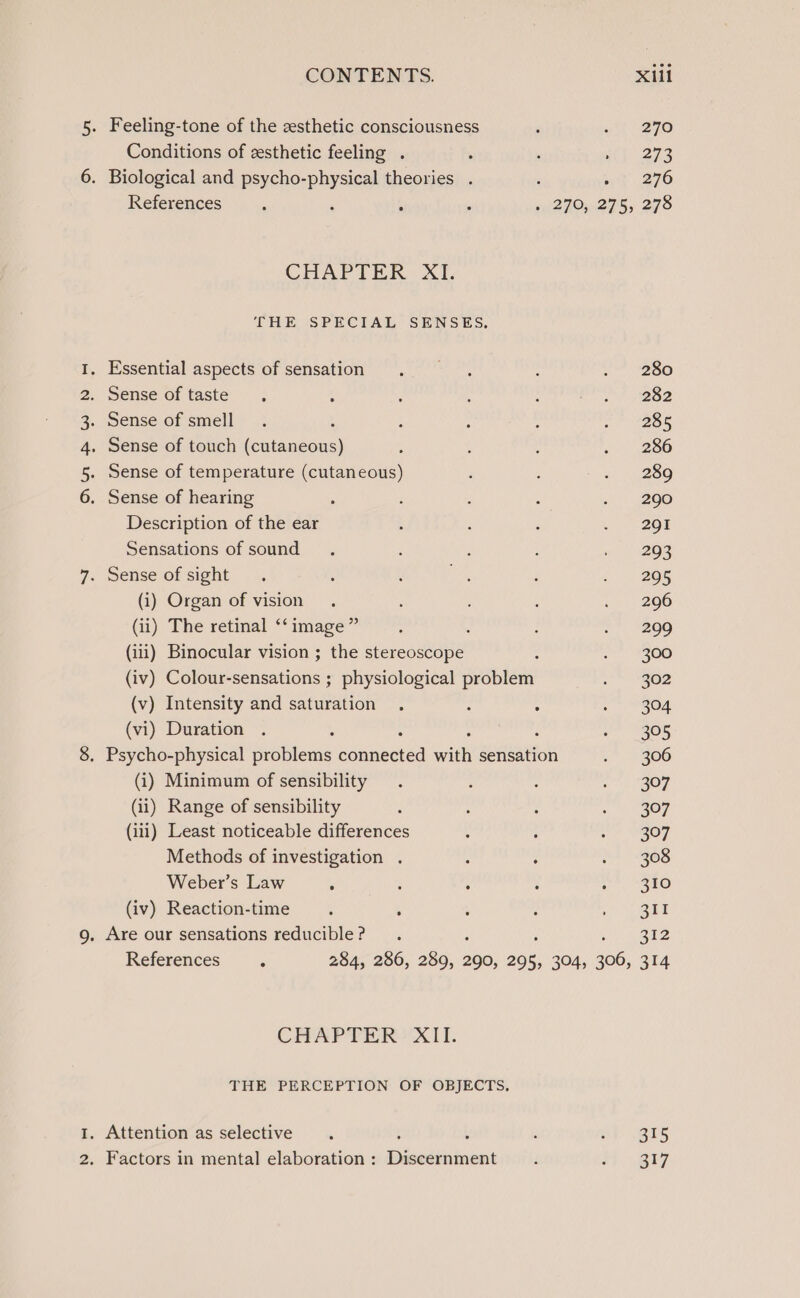 Aw PWN Conditions of zesthetic feeling . References CHAPTER XI. Sense of taste Description of the ear Sensations of sound (i) Organ of vision (ii) The retinal ‘‘ image” (iii) Binocular vision ; the stereoscope (v) Intensity and saturation (vi) Duration (i) Minimum of sensibility (ii) Range of sensibility (iii) Least noticeable differences Methods of investigation . : Weber’s Law ‘ : : (iv) Reaction-time , , References ‘ CHAPTER ’ XII. 315 317