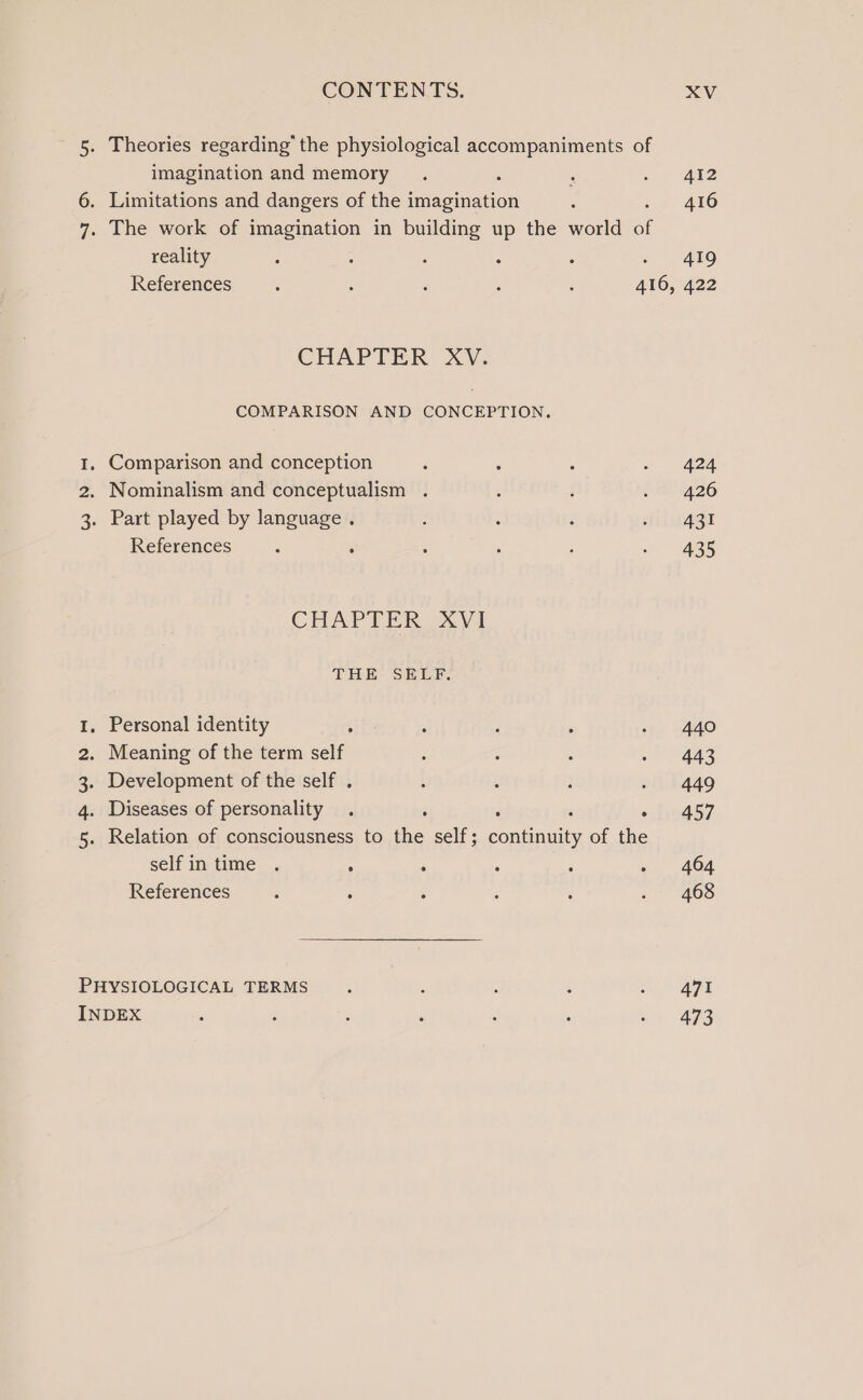 5. Theories regarding’ the physiological accompaniments of imagination and memory 6. Limitations and dangers of the imagination 7. The work of imagination in building up the world a reality : References ‘ : ‘ ; : 416, CHAPTER XW. COMPARISON AND CONCEPTION. 1, Comparison and conception 2. Nominalism and conceptualism . 3. Part played by language . References . CHAPTER XV1 THE: SELE; . Personal identity . Meaning of the term self Development of the self . . Diseases of personality . 3 . Relation of consciousness to tive self ; Popa of the selfin time . ° References naP WN PHYSIOLOGICAL TERMS INDEX 412 416 419 422 424 426 431 435 440 443 449 457 404 468 471 473