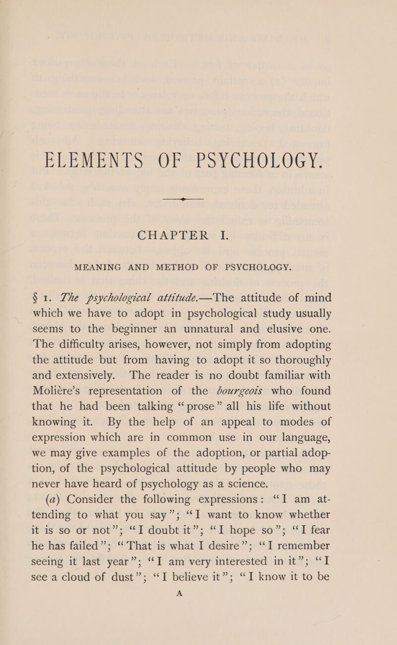 IB bli uhh Sapa tah 8 lias ees ag g Ug Rolo g CHAP TER»: I: MEANING AND METHOD OF PSYCHOLOGY. § 1. Zhe psychological attitude.—The attitude of mind which we have to adopt in psychological study usually seems to the beginner an unnatural and elusive one. The difficulty arises, however, not simply from adopting the attitude but from having to adopt it so thoroughly and extensively. The reader is no doubt familiar with Moliére’s representation of the dourgeois who found that he had been talking “prose” all his life without knowing it. By the help of an appeal to modes of expression which are in common use in our language, we may give examples of the adoption, or partial adop- tion, of the psychological attitude by people who may never have heard of psychology as a science. (a) Consider the following expressions: “I am at- tending to what you say”; “I want to know whether feds So or Het’ 9“ doubpait’’pAoivhopé:se”s fd.fear he has failed”; “That is what I desire”; ‘‘I remember seeing it last year”; ‘I am very interested in it”; “I see a cloud of dust”; “I believe it”; “I know it to be A