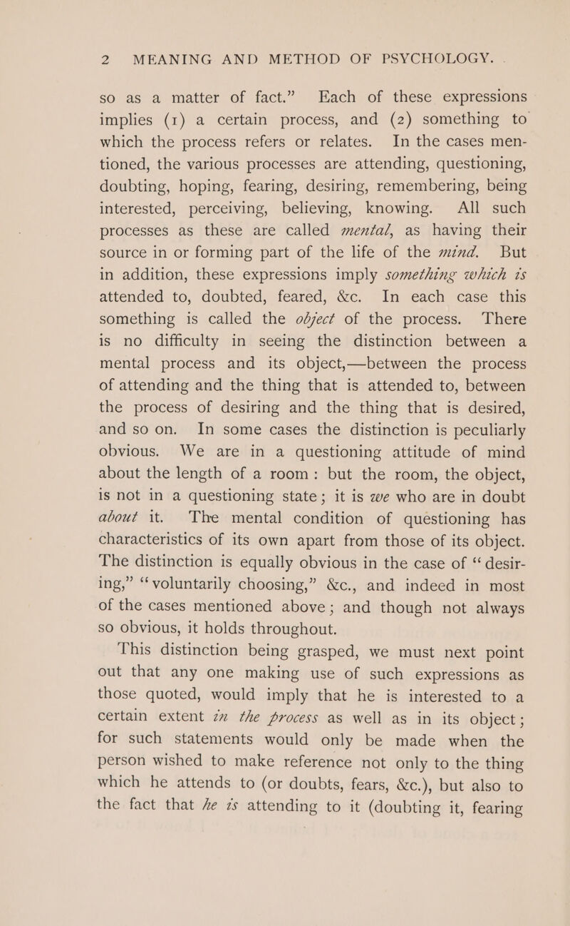 so as a matter of fact.” Each of these expressions implies (1) a certain process, and (2) something to which the process refers or relates. In the cases men- tioned, the various processes are attending, questioning, doubting, hoping, fearing, desiring, remembering, being interested, perceiving, believing, knowing. All such processes as these are called mental, as having their source in or forming part of the life of the mznxd. But in addition, these expressions imply something which ts attended to, doubted, feared, &amp;c. In each case this something is called the odject of the process. There is no difficulty in seeing the distinction between a mental process and its object,—between the process of attending and the thing that is attended to, between the process of desiring and the thing that is desired, and soon. In some cases the distinction is peculiarly obvious. We are in a questioning attitude of mind about the length of a room: but the room, the object, is not in a questioning state; it is ze who are in doubt about it. The mental condition of questioning has characteristics of its own apart from those of its object. The distinction is equally obvious in the case of “ desir- ing,” “voluntarily choosing,” &amp;c., and indeed in most of the cases mentioned above; and though not always so obvious, it holds throughout. This distinction being grasped, we must next point out that any one making use of such expressions as those quoted, would imply that he is interested to a certain extent zz the process as well as in its object; for such statements would only be made when the person wished to make reference not only to the thing which he attends to (or doubts, fears, &amp;c.), but also to the fact that 4e 7s attending to it (doubting it, fearing