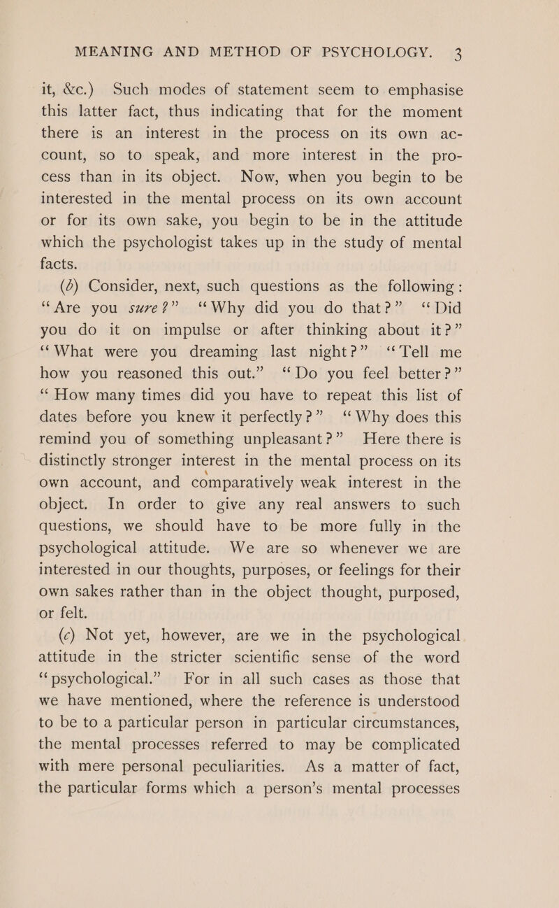it, &amp;c.) Such modes of statement seem to emphasise this latter fact, thus indicating that for the moment there is an interest in the process on its own ac- count, so to speak, and more interest in the pro- cess than in its object. Now, when you begin to be interested in the mental process on its own account or for its own sake, you begin to be in the attitude which the psychologist takes up in the study of mental facts. (4) Consider, next, such questions as the following: “Are you sure?” ‘*Why did you do that?” ‘Did you do it on impulse or after thinking about it?” ‘“What were you dreaming last night?” ‘Tell me how you reasoned this out.” ‘Do you feel better?” ‘“How many times did you have to repeat this list of dates before you knew it perfectly?” ‘Why does this remind you of something unpleasant?” Here there is distinctly stronger interest in the mental process on its own account, and comparatively weak interest in the object. In order to give any real answers to such questions, we should have to be more fully in the psychological attitude. We are so whenever we are interested in our thoughts, purposes, or feelings for their own sakes rather than in the object thought, purposed, or felt. (c) Not yet, however, are we in the psychological attitude in the stricter scientific sense of the word “psychological.” For in all such cases as those that we have mentioned, where the reference is understood to be to a particular person in particular circumstances, the mental processes referred to may be complicated with mere personal peculiarities. As a matter of fact, the particular forms which a person’s mental processes