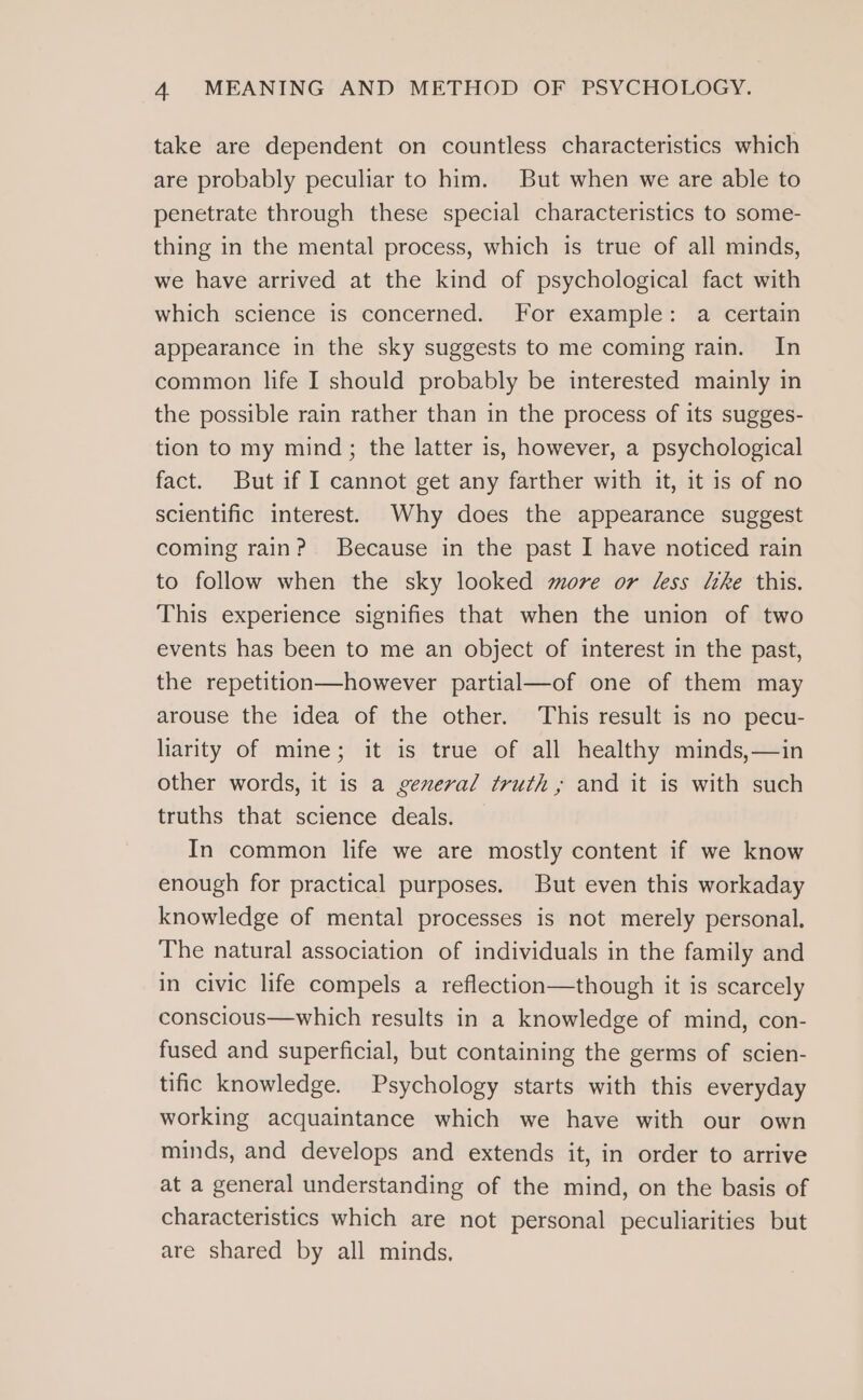 take are dependent on countless characteristics which are probably peculiar to him. But when we are able to penetrate through these special characteristics to some- thing in the mental process, which is true of all minds, we have arrived at the kind of psychological fact with which science is concerned. For example: a certain appearance in the sky suggests to me coming rain. In common life I should probably be interested mainly in the possible rain rather than in the process of its sugges- tion to my mind; the latter is, however, a psychological fact. But if I cannot get any farther with it, it is of no scientific interest. Why does the appearance suggest coming rain? Because in the past I have noticed rain to follow when the sky looked more or less the this. This experience signifies that when the union of two events has been to me an object of interest in the past, the repetition—however partial—of one of them may arouse the idea of the other. This result is no pecu- liarity of mine; it is true of all healthy minds,—in other words, it is a general truth; and it is with such truths that science deals. In common life we are mostly content if we know enough for practical purposes. But even this workaday knowledge of mental processes is not merely personal. The natural association of individuals in the family and in civic life compels a reflection—though it is scarcely conscious—which results in a knowledge of mind, con- fused and superficial, but containing the germs of scien- tific knowledge. Psychology starts with this everyday working acquaintance which we have with our own minds, and develops and extends it, in order to arrive at a general understanding of the mind, on the basis of characteristics which are not personal peculiarities but are shared by all minds,