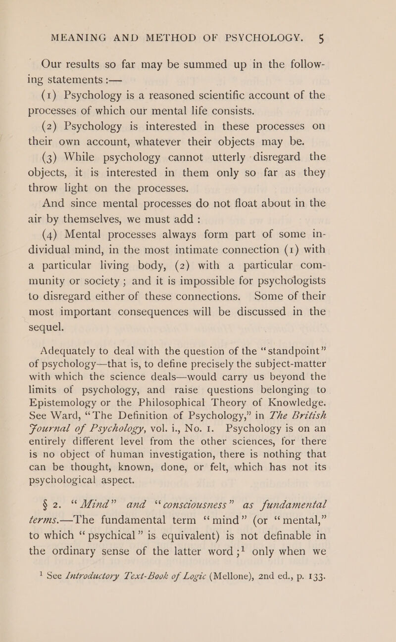 Our results so far may be summed up in the follow- ing statements :— (1) Psychology is a reasoned scientific account of the processes of which our mental life consists. (2) Psychology is interested in these processes on their own account, whatever their objects may be. (3) While psychology cannot utterly disregard the objects, it is interested in them only so far as they throw light on the processes. And since mental processes do not float about in the air by themselves, we must add : (4) Mental processes always form part of some in- dividual mind, in the most intimate connection (1) with a particular living body, (2) with a particular com- munity or society ; and it is impossible for psychologists to disregard either of these connections. Some of their most important consequences will be discussed in the sequel. Adequately to deal with the question of the “standpoint” of psychology—that is, to define precisely the subject-matter with which the science deals—would carry us beyond the limits of psychology, and raise questions belonging to Epistemology or the Philosophical Theory of Knowledge. See Ward, “The Definition of Psychology,” in Zhe British Fournal of Psychology, vol. i., No. 1. Psychology is on an entirely different level from the other sciences, for there is no object of human investigation, there is nothing that can be thought, known, done, or felt, which has not its psychological aspect. § 2. “Mind” and “consciousness” as fundamental terms.—The fundamental term “mind” (or ‘ mental,” to which “ psychical” is equivalent) is not definable in the ordinary sense of the latter word ;! only when we 1 See Lntroductory Text-Book of Logic (Mellone), 2nd ed., p. 133.