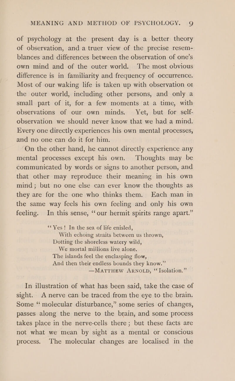 of psychology at the present day is a better theory of observation, and a truer view of the precise resem- blances and differences between the observation of one’s own mind and of the outer world. The most obvious difference is in familiarity and frequency of occurrence. Most of our waking life is taken up with observation ot the outer world, including other persons, and only a small part of it, for a few moments at a time, with observations of our own minds. Yet, but for self- observation we should never know that we had a mind. Every one directly experiences his own mental processes, and no one can do it for him. On the other hand, he cannot directly experience any mental processes except his own. Thoughts may be communicated by words or signs to another person, and that other may reproduce their meaning in his own mind; but no one else can ever know the thoughts as they are for the one who thinks them. Each man in the same way feels his own feeling and only his own feeling. In this sense, ‘‘our hermit spirits range apart.” ‘“* Yes! In the sea of life enisled, With echoing straits between us thrown, Dotting the shoreless watery wild, We mortal millions live alone. The islands feel the enclasping flow, And then their endless bounds they know.” —MATTHEW ARNOLD, “ Isolation.” In illustration of what has been said, take the case of sight. A nerve can be traced from the eye to the brain. Some ‘‘ molecular disturbance,” some series of changes, passes along the nerve to the brain, and some process takes place in the nerve-cells there; but these facts are not what we mean by sight as a mental or conscious process. The molecular changes are localised in the