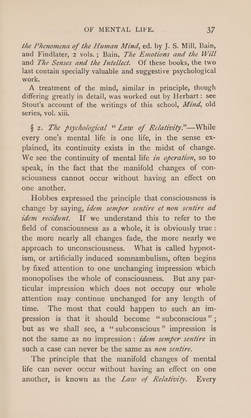 the Phenomena of the Human Mind, ed. by J. S. Mill, Bain, and Findlater, 2 vols.; Bain, The Emotions and the Will and Zhe Senses and the Intellect. Of these books, the two last contain specially valuable and suggestive psychological work. A treatment of the mind, similar in principle, though differing greatly in detail, was worked out by Herbart: see Stout’s account of the writings of this school, Mznd, old series, vol. xiii. § 2. Zhe psychological “ Law of Relativity.” —While every one’s mental life is one life, in the sense ex- plained, its continuity exists in the midst of change. We see the continuity of mental life 2 operation, so to speak, in the fact that the manifold changes of con- sciousness cannot occur without having an effect on one another. Hobbes expressed the principle that consciousness is change by saying, zdem semper sentire et non sentire ad zdem vecidunt. If we understand this to refer to the field of consciousness as a whole, it is obviously true: the more nearly all changes fade, the more nearly we approach to unconsciousness. What is called hypnot- ism, or artificially induced somnambulism, often begins by fixed attention to one unchanging impression which monopolises the whole of consciousness. But any par- ticular impression which does not occupy our whole attention may continue unchanged for any length of time. The most that could happen to such an im- pression is that it should become “subconscious” ; but as we shall see, a “subconscious” impression is not the same as no impression: zdem semper sentire in such a case can never be the same as on sentire. The principle that the manifold changes of mental life can never occur without having an effect on one another, is known as the Law of Relativity. Every