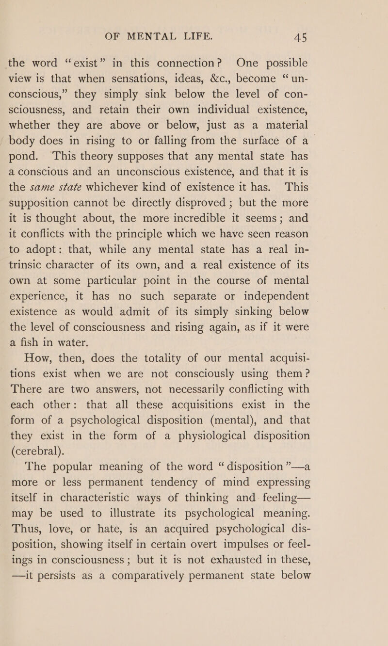 the word “exist” in this connection? One possible view is that when sensations, ideas, &amp;c., become ‘“ un- conscious,” they simply sink below the level of con- sciousness, and retain their own individual existence, whether they are above or below, just as a material body does in rising to or falling from the surface of a_ pond. This theory supposes that any mental state has a conscious and an unconscious existence, and that it is the same state whichever kind of existence it has. This supposition cannot be directly disproved ; but the more it is thought about, the more incredible it seems; and it conflicts with the principle which we have seen reason to adopt: that, while any mental state has a real in- trinsic character of its own, and a real existence of its own at some particular point in the course of mental experience, it has no such separate or independent existence as would admit of its simply sinking below the level of consciousness and rising again, as if it were a fish in water. How, then, does the totality of our mental acquisi- tions exist when we are not consciously using them? There are two answers, not necessarily conflicting with each other: that all these acquisitions exist in the form of a psychological disposition (mental), and that they exist in the form of a physiological disposition (cerebral). The popular meaning of the word “ disposition ”—a more or less permanent tendency of mind expressing itself in characteristic ways of thinking and feeling— may be used to illustrate its psychological meaning. Thus, love, or hate, is an acquired psychological dis- position, showing itself in certain overt impulses or feel- ings in consciousness ; but it is not exhausted in these, —it persists as a comparatively permanent state below