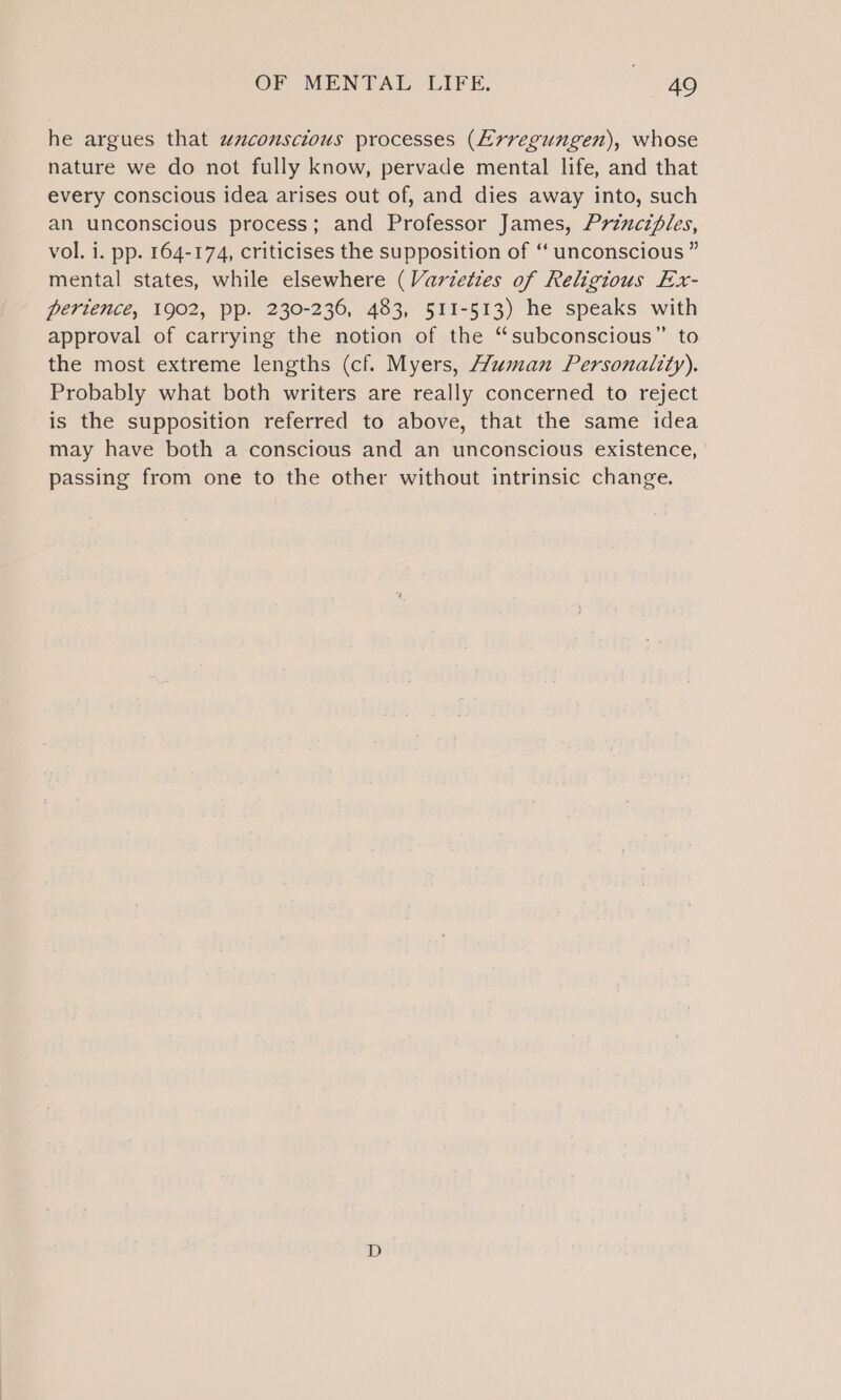 he argues that wzconscious processes (EL rregungen), whose nature we do not fully know, pervade mental life, and that every conscious idea arises out of, and dies away into, such an unconscious process; and Professor James, Principles, vol. i. pp. 164-174, criticises the supposition of ‘‘ unconscious ” mental states, while elsewhere (Varieties of Religious Ex- perience, 1902, pp. 230-236, 483, 511-513) he speaks with approval of carrying the notion of the “subconscious” to the most extreme lengths (cf. Myers, Human Personality). Probably what both writers are really concerned to reject is the supposition referred to above, that the same idea may have both a conscious and an unconscious existence, passing from one to the other without intrinsic change.