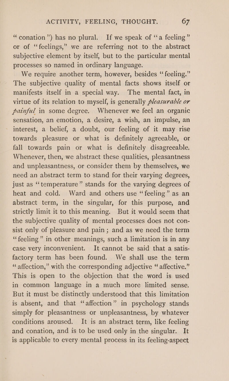 “conation”) has no plural. If we speak of ‘‘a feeling ” or of “feelings,” we are referring not to the abstract subjective element by itself, but to the particular mental processes so named in ordinary language. We require another term, however, besides ‘‘ feeling.” The subjective quality of mental facts shows itself or manifests itself in a special way. The mental fact, in virtue of its relation to myself, is generally pleasurable or painful in some degree. Whenever we feel an organic sensation, an emotion, a desire, a wish, an impulse, an interest, a belief, a doubt, our feeling of it may rise towards pleasure or what is definitely agreeable, or fall towards pain or what is definitely disagreeable. Whenever, then, we abstract these qualities, pleasantness and unpleasantness, or consider them by themselves, we need an abstract term to stand for their varying degrees, just as ‘‘temperature” stands for the varying degrees of heat and cold. Ward and others use “feeling” as an abstract term, in the singular, for this purpose, and strictly limit it to this meaning. But it would seem that the subjective quality of mental processes does not con- sist only of pleasure and pain; and as we need the term “feeling” in other meanings, such a limitation is in any case very inconvenient. It cannot be said that a satis- factory term has been found. We shall use the term “affection,” with the corresponding adjective “ affective.” This is open to the objection that the word is used in common language in a much more limited sense. But it must be distinctly understood that this limitation is absent, and that “affection” in psychology stands simply for pleasantness or unpleasantness, by whatever conditions aroused. It is an abstract term, like feeling and conation, and is to be used only in the singular. It is applicable to every mental process in its feeling-aspect