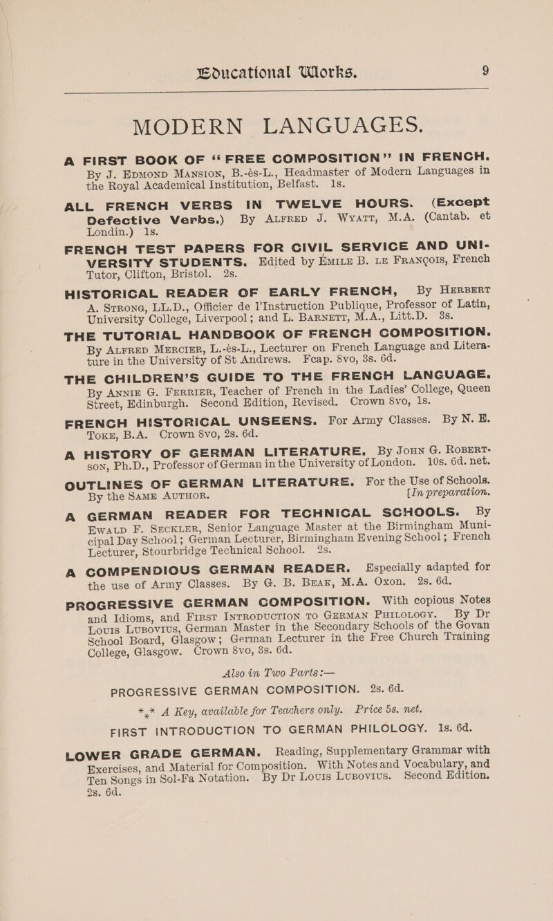 MODERN LANGUAGES. A FIRST BOOK OF “FREE COMPOSITION” IN FRENCH. By J. Epmonp Mansion, B.-és-L., Headmaster of Modern Languages in the Royal Academical Institution, Belfast. 1s. ALL FRENCH VERBS IN TWELVE HOURS. (Except Defective Verbs.) By Atrrep J. Wyarr, M.A. (Cantab. et Londin.) ls. FRENCH TEST PAPERS FOR CIVIL SERVICE AND UNI- VERSITY STUDENTS. Edited by Erte B. Le FRANCOIS, French Tutor, Clifton, Bristol. 2s. HISTORIGAL READER OF EARLY FRENCH, By HERBERT A. Strone, LL.D., Officier de l’Instruction Publique, Professor of Latin, University College, Liverpool; and L. BARNETT, M.A., Litt.D. 3s. THE TUTORIAL HANDBOOK OF FRENCH COMPOSITION. By ALFRED MERciIER, L.-és-L., Lecturer on French Language and Litera- ture in the University of St Andrews. Fcap. 8vo, 3s. 6d. THE CHILDREN’S GUIDE TO THE FRENCH LANGUAGE. By Anniz G. Ferrier, Teacher of French in the Ladies’ College, Queen Street, Edinburgh. Second Edition, Revised. Crown 8vo, 1s. FRENCH HISTORICAL UNSEENS. For Army Classes. By N. E. ToxE, B.A. Crown 8vo, 2s. 6d. A HISTORY OF GERMAN LITERATURE. By JoHN G. RoBERT- gon, Ph.D., Professor of German in the University of London. 10s. 6d. net. OUTLINES OF GERMAN LITERATURE. For the Use of Schools. By the SamME AUTHOR. [In preparation. A GERMAN READER FOR TECHNICAL SCHOOLS. By Ewatp F. SecKLEeR, Senior Language Master at the Birmingham Muni- cipal Day School; German Lecturer, Birmingham Evening School; French Lecturer, Stourbridge Technical School. 2s. A COMPENDIOUS GERMAN READER. Especially adapted for the use of Army Classes. By G@. B. Brar, M.A. Oxon. 2s. 6d. PROGRESSIVE GERMAN CGOMPOSITION. With copious Notes and Idioms, and First INTRODUCTION TO GERMAN PHILOLOGY. By Dr Louis Lusovius, German Master in the Secondary Schools of the Govan School Board, Glasgow; German Lecturer in the Free Church Training College, Glasgow. Crown 8vo, 3s. 6d. Also in Two Parts :— PROGRESSIVE GERMAN COMPOSITION. 2s. 6d. *,* A Key, available for Teachers only. Price 5s. net. FIRST INTRODUCTION TO GERMAN PHILOLOGY. Is. 6d. LOWER GRADE GERMAN. Reading, Supplementary Grammar with Exercises, and Material for Composition. With Notes and Vocabulary, and Ten Songs in Sol-Fa Notation. By Dr Louis Lusovius. Second Edition.