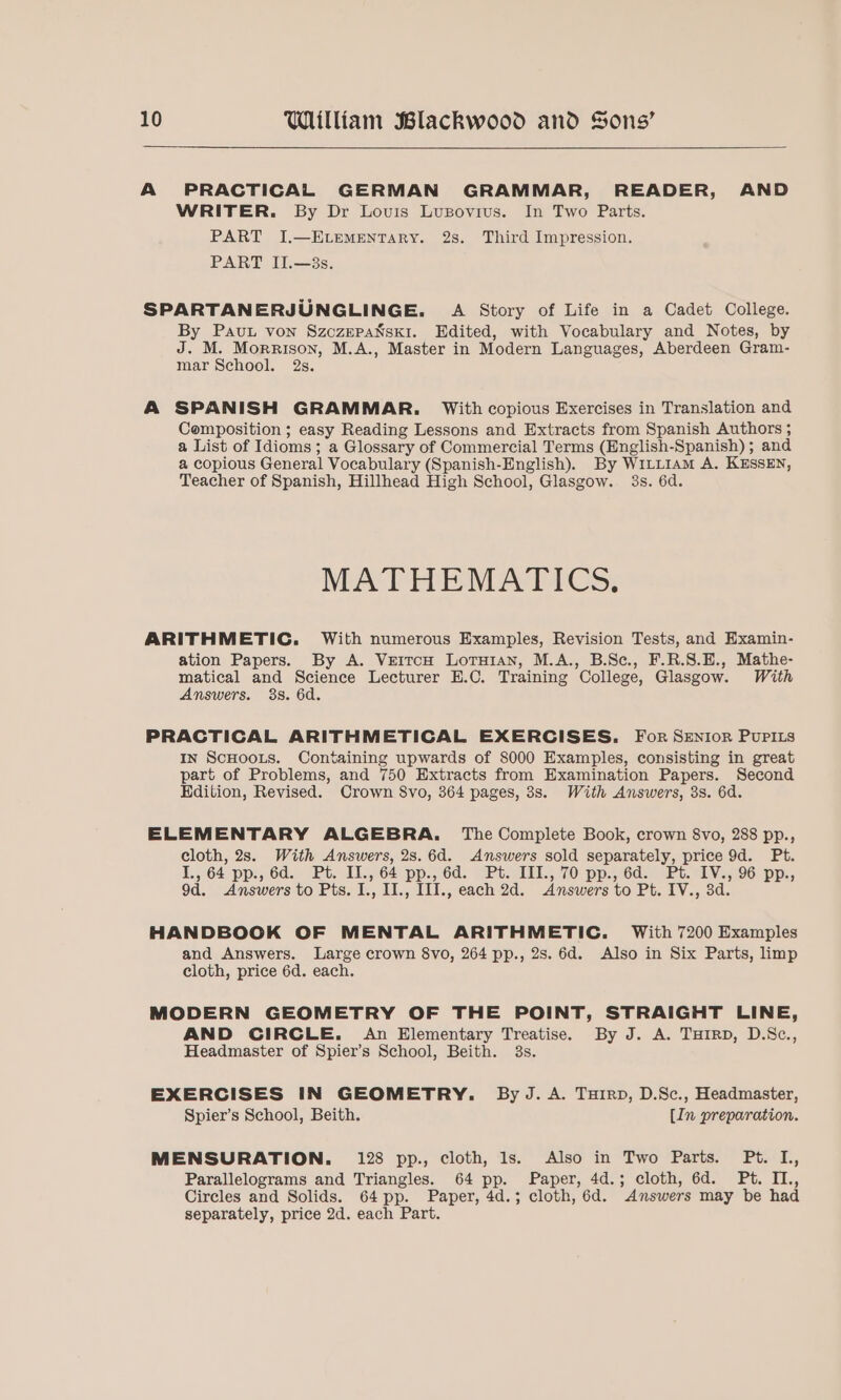 A PRACTICAL GERMAN GRAMMAR, READER, AND WRITER. By Dr Louis Lupovius. In Two Parts. PART I.—ELEMENTARY. 2s. Third Impression. PART IJ.—3s. SPARTANERJUNGLINGE. A Story of Life in a Cadet College. By Pau von SzczepaNski. Edited, with Vocabulary and Notes, by J. M. Morrison, M.A., Master in Modern Languages, Aberdeen Gram- mar School. 2s. A SPANISH GRAMMAR. With copious Exercises in Translation and Composition ; easy Reading Lessons and Extracts from Spanish Authors ; a List of Idioms; a Glossary of Commercial Terms (English-Spanish) ; and a copious General Vocabulary (Spanish-English). By W1LLt1Am A. KESSEN, Teacher of Spanish, Hillhead High School, Glasgow. 3s. 6d. MATHEDM ATTICS, ARITHMETIC. With numerous Examples, Revision Tests, and Examin- ation Papers. By A. VreitcH Lotuian, M.A., B.Sc., F.R.S.E., Mathe- matical and Science Lecturer H.C. Training College, Glasgow. With Answers. 38. 6d. PRACTICAL ARITHMETICAL EXERCISES. For SENIoR PuPILs In ScHoots. Containing upwards of 8000 Examples, consisting in great part of Problems, and 750 Extracts from Examination Papers. Second Edition, Revised. Crown S8vo, 364 pages, 3s. With Answers, 3s. 6d. ELEMENTARY ALGEBRA. The Complete Book, crown 8vo, 288 pp., cloth, 2s. With Answers, 2s.6d. Answers sold separately, price 9d. Pt. 1.564 pp:,.6d. “Bt; 1.64 pp., 6a. Ptsiilies 70 pp:6ds) eet: LVe,,96) pp., 9d. Answers to Pts. I., II., III., each 2d. Answers to Pt. IV., 3d. HANDBOOK OF MENTAL ARITHMETIC. With 7200 Examples and Answers. Large crown 8vo, 264 pp., 2s. 6d. Also in Six Parts, limp cloth, price 6d. each. MODERN GEOMETRY OF THE POINT, STRAIGHT LINE, AND CIRCLE. An Elementary Treatise. By J. A. THiRp, D.S8c., Headmaster of Spier’s School, Beith. 3s. EXERCISES IN GEOMETRY. By J. A. Tuirp, D.Sc., Headmaster, Spier’s School, Beith. [In preparation. MENSURATION. 128 pp., cloth, ls. Also in Two Parts. Pt. IL, Parallelograms and Triangles. 64 pp. Paper, 4d.; cloth, 6d. Pt. IL., Circles and Solids. 64 pp. Paper, 4d.; cloth, 6d. Answers may be had separately, price 2d. each Part.