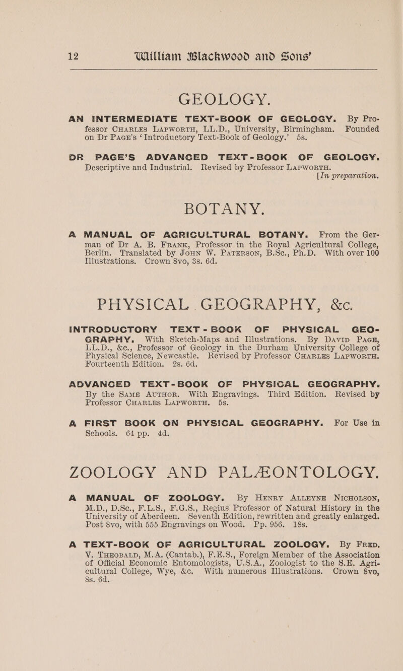GEOLOGY. AN INTERMEDIATE TEXT-BOOK OF GEOLOGY. By Pro- fessor CHARLES LapwortH, LL.D., University, Birmingham. Founded on Dr Paan’s ‘Introductory Text-Book of Geology.’ 5s. DR PAGE’S ADVANGED TEXT-BOOK OF GEOLOGY. Descriptive and Industrial. Revised by Professor LAPwoRTH. [In preparation. BOTANY. A MANUAL OF AGRICULTURAL BOTANY. From the Ger- man of Dr A. B. FRANK, Professor in the Royal Agricultural College, Berlin. Translated by JouHnN W. Paterson, B.Sc., Ph.D. With over 100 Illustrations. Crown 8vo, 3s. 6d. PHYSICAL GEOGRAPHY .ac INTRODUCTORY TEXT-BOOK OF PHYSICAL GEO- GRAPHY. With Sketch-Maps and Illustrations. By Davip Paas, LL.D., &amp;¢., Professor of Geology in the Durham University College of Physical Science, Newcastle. Revised by Professor CHARLES LAPWORTH. Fourteenth Edition. 2s. 6d. ADVANCED TEXT-BOOK OF PHYSICAL GEOGRAPHY. By the Same AvurHor. With Engravings. Third Edition. Revised by Professor CHARLES LAPWORTH. 5s. A FIRST BOOK ON PHYSICAL GEOGRAPHY. For Use in Schools. 64 pp. 4d. LOOLOGY AND PALAONTOLOGY. A MANUAL OF ZOCOLOGY. By Henry ALLEYNE NICHOLSON, M.D., D.Se., F.L.S., F.G.S8., Regius Professor of Natural History in the University of Aberdeen. Seventh Hdition, rewritten and greatly enlarged. Post Svo, with 555 Engravings on Wood. Pp. 956. 18s. A TEXT-BOOK OF AGRICULTURAL ZOOLOGY. By FRED. V. THEOBALD, M.A. (Cantab.), F.E.S., Foreign Member of the Association of Official Economic Entomologists, U.S.A., Zoologist to the 8.E. Agri- cultural College, Wye, &amp;c. With numerous Illustrations. Crown 8vo, 8s. 6d.
