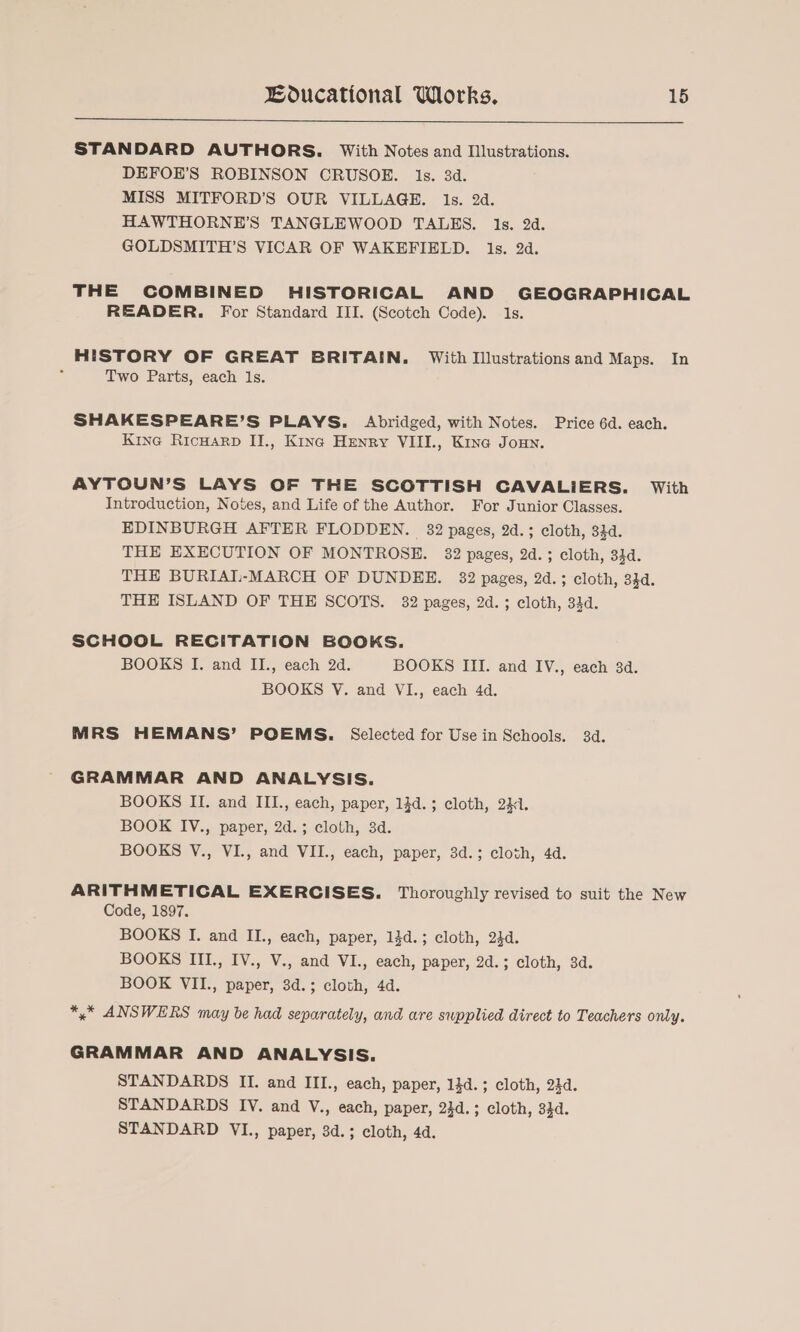 STANDARD AUTHORS. With Notes and Illustrations. DEFOE’S ROBINSON CRUSOE. 1s. 3d. MISS MITFORD’S OUR VILLAGE. ls. 2d. HAWTHORNE’S TANGLEWOOD TALES. 1s. 2d. GOLDSMITH’S VICAR OF WAKEFIELD. ls. 2d. THE COMBINED HISTORICAL AND GEOGRAPHICAL READER. For Standard III. (Scotch Code). 1s. HISTORY OF GREAT BRITAIN. With Illustrations and Maps. In ‘ Two Parts, each Is. SHAKESPEARE’S PLAYS. Abridged, with Notes. Price 6d. each. Kine Ricuarp II., Kine Henry VIII., Kine Joun. AYTOUN’S LAYS OF THE SCOTTISH CAVALIERS. With Introduction, Notes, and Life of the Author. For Junior Classes. EDINBURGH AFTER FLODDEN. 32 pages, 2d.; cloth, 344. THE EXECUTION OF MONTROSE. 32 pages, 2d. ; cloth, 34d. THE BURIAI-MARCH OF DUNDEE. 32 pages, 2d.; cloth, 334. THE ISLAND OF THE SCOTS. 32 pages, 2d. ; cloth, 34d. SCHOOL RECITATION BOOKS. BOOKS I. and II., each 2d. BOOKS III. and IV., each 34d. BOOKS V. and VI., each 4d. MRS HEMANS’ POEMS. Selected for Usein Schools. 3d. GRAMMAR AND ANALYSIS. BOOKS II. and III., each, paper, 13d.; cloth, 231. BOOK IV., paper, 2d.; cloth, 3d. BOOKS V., VI., and VII., each, paper, 3d.; cloth, 4d. ARITHMETICAL EXERCISES. Thoroughly revised to suit the New Code, 1897. BOOKS I. and II., each, paper, 14d.; cloth, 24d. BOOKS III., IV., V., and VI., each, paper, 2d.; cloth, 3d. BOOK VII., paper, 3d.; cloth, 4d. *,* ANSWERS may be had separately, and are swpplied direct to Teachers only. GRAMMAR AND ANALYSIS. STANDARDS II. and III., each, paper, 14d. ; cloth, 24d. STANDARDS IV. and V., each, paper, 23d.; cloth, 33d. STANDARD VI., paper, 3d.; cloth, 4d.