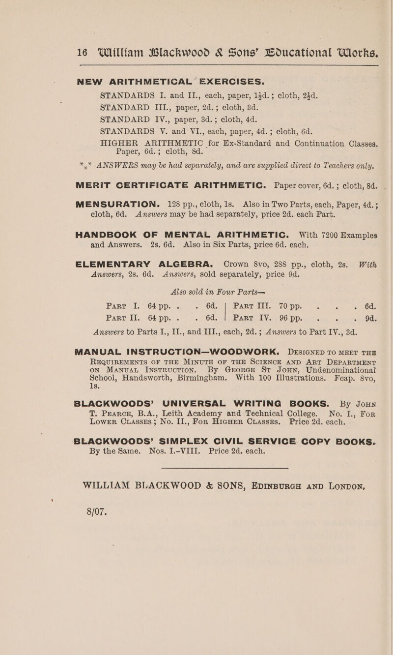 NEW ARITHMETICAL EXERCISES. STANDARDS I. and II., each, paper, 14d.; cloth, 24d. STANDARD III., paper, 2d.; cloth, 3d. STANDARD IV., paper, 3d.; cloth, 4d. STANDARDS V. and VI., each, paper, 4d.; cloth, 6d. HIGHER ARITHMETIC for Ex-Standard and Continuation Classes. Paper, 6d.; cloth, 8d. *.* ANSWERS may be had separately, and are supplied direct to Teachers only. MERIT CERTIFICATE ARITHMETIC. Paper cover, 6d.; cloth, 8d. . MENSURATION. 128 pp., cloth, 1s. Also in Two Parts, each, Paper, 4d. 3 cloth, 6d. Answers may be had separately, price 2d. each Part. HANDBOOK OF MENTAL ARITHMETIC. With 7200 Examples and Answers. 2s. 6d. Also in Six Parts, price 6d. each. ELEMENTARY ALGEBRA. Crown 8vo, 288 pp., cloth, 2s. With Answers, 28. 6d. Answers, sold separately, price 9d. Also sold in Four Parts— | Part I. 64pp. . OU. Part IIIf. 70 pp. ° 5 . 6d. Part II. 64pp. . . 6d. PART. LV 96.pps. x. - - 9d. Answers to Parts I., II., and III., each, 2d.; Answers to Part IV., 3d. MANUAL INSTRUCTION—WOODWORK. DESIGNED TO MEET THE REQUIREMENTS OF THE MINUTE OF THE SCIENCE AND ART DEPARTMENT on Manvuau Instruction. By GrorcE St Jonn, Undenominational School, Handsworth, Birmingham. With 100 Illustrations. Feap. 8vo, 1s. BLACKWOODS’ UNIVERSAL WRITING BOOKS. By Joun T. Pearce, B.A., Leith Academy and Technical College. No. I., For LoweER Cuasses; No. IJ., FoR Higher Cuasszes. Price 2d. each. BLACKWOODS’ SIMPLEX CIVIL SERVICE COPY BOOKS. By the Same. Nos. I.-VIII. Price 2d. each. WILLIAM BLACKWOOD &amp; SONS, EpInBuraH anD LONDON, 8/07.
