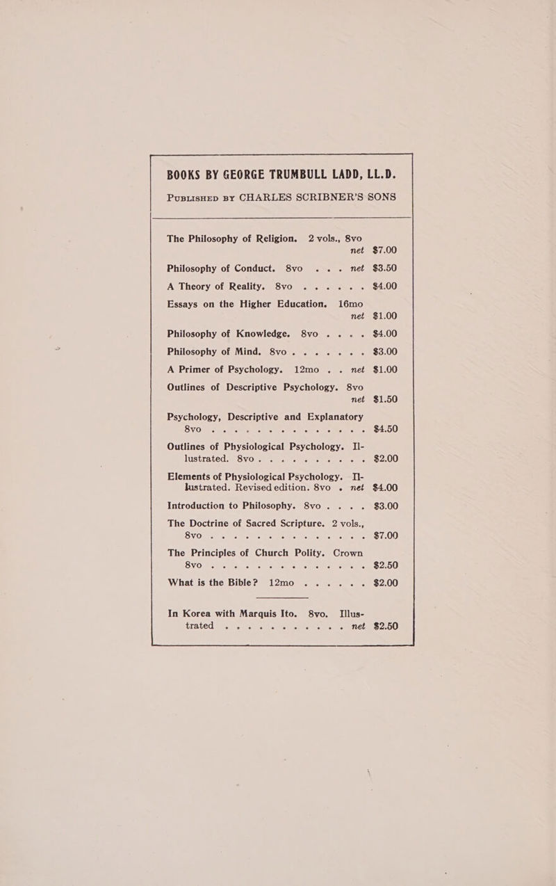 Philosophy of Conduct. 8vo .. . net A Theory of Reality. 8vo ..... Essays on the Higher Education. 16mo net Philosophy of Knowledge. 8vo .... Philosophy of Mind. 8vo... . A Primer of Psychology. 12mo .. net Psychology, Descriptive and Explanatory CRGee Pe Rn os ek oe Sr i ee 4 Outlines of Physiological Psychology. II- lustratedweSVOi co ace emsree nets cue Introduction to Philosophy. 8vo . The Doctrine of Sacred Scripture. 2 vols., SVOsrse. mods Rc omen cits trewhs mcm tae What is the Bible? 12mo ...... In Korea with Marquis Ito. 8vo. Illus- trated oc) «cc ex acts Mo eee eet $7.00 $3.50 $4.00 $1.00 $4.00 $3.00 $1.00 $3.00 $2.50 $2.00