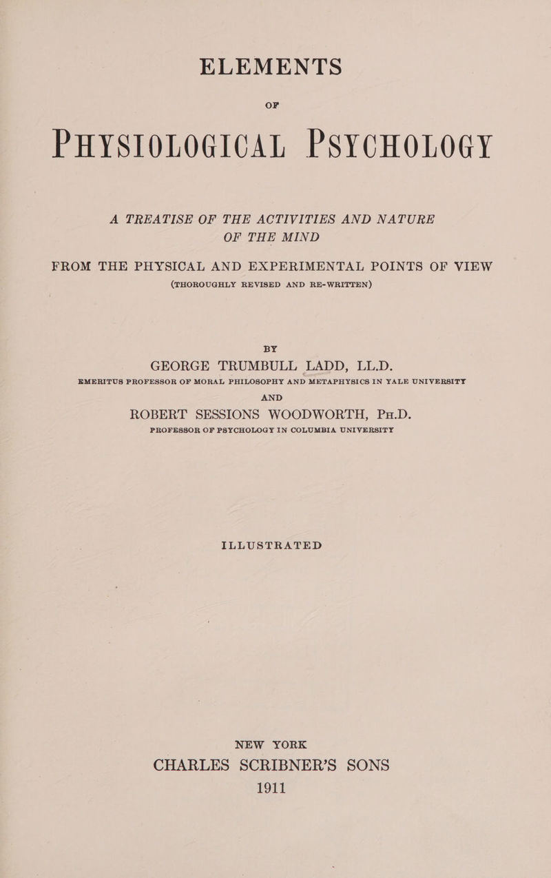 OF PHYSIOLOGICAL PSYCHOLOGY A TREATISE OF THE ACTIVITIES AND NATURE OF THE MIND FROM THE PHYSICAL AND EXPERIMENTAL POINTS OF VIEW (THOROUGHLY REVISED AND RE-WRITTEN) BY GEORGE TRUMBULL LADD, LL.D. EMERITUS PROFESSOR OF MORAL PHILOSOPHY AND METAPHYSICS IN YALE UNIVERSITY AND ROBERT SESSIONS WOODWORTH, Px.D. PROFESSOR OF PSYCHOLOGY IN COLUMBIA UNIVERSITY ILLUSTRATED | NEW YORK CHARLES SCRIBNER’S SONS 1911