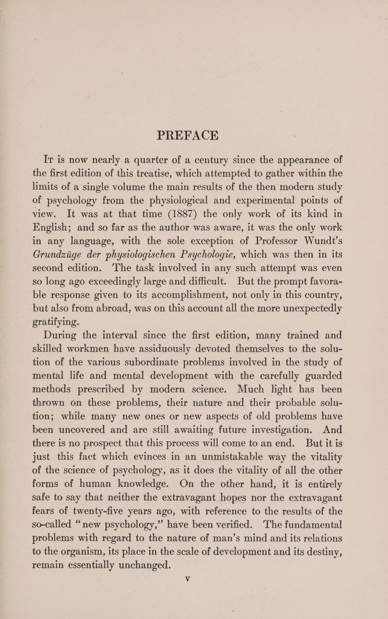 PREFACE Ir is now nearly a quarter of a century since the appearance of the first edition of this treatise, which attempted to gather within the limits of a single volume the main results of the then modern study of psychology from the physiological and experimental points of view. It was at that time (1887) the only work of its kind in English; and so far as the author was aware, it was the only work in any language, with the sole exception of Professor Wundt’s Grundziige der physiologischen Psychologie, which was then in its second edition. ‘The task involved in any such attempt was even so long ago exceedingly large and difficult. But the prompt favora- ble response given to its accomplishment, not only in this country, but also from abroad, was on this account all the more unexpectedly gratifying. During the interval since the first edition, many trained and skilled workmen have assiduously devoted themselves to the solu- tion of the various subordinate problems involved in the study of mental life and mental development with the carefully guarded methods prescribed by modern science. Much light has been thrown on these problems, their nature and their probable solu- tion; while many new ones or new aspects of old problems have been uncovered and are still awaiting future investigation. And there is no prospect that this process will come to an end. But it is just this fact which evinces in an unmistakable way the vitality of the science of psychology, as it does the vitality of all the other forms of human knowledge. On the other hand, it is entirely safe to say that neither the extravagant hopes nor the extravagant fears of twenty-five years ago, with reference to the results of the so-called “new psychology,” have been verified. The fundamental problems with regard to the nature of man’s mind and its relations _ to the organism, its place in the scale of development and its destiny, remain essentially unchanged.