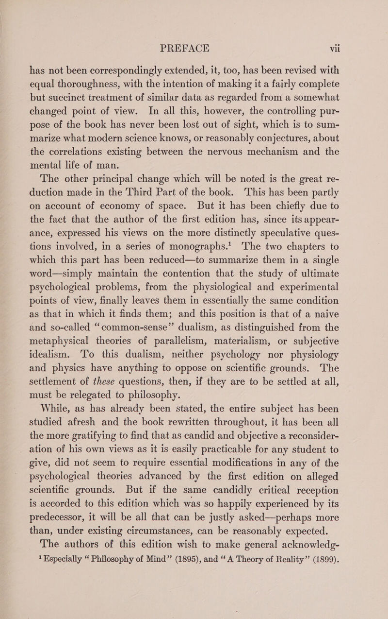 has not been correspondingly extended, it, too, has been revised with equal thoroughness, with the intention of making it a fairly complete but succinct treatment of similar data as regarded from a somewhat changed point of view. In all this, however, the controlling pur- pose of the book has never been lost out of sight, which is to sum- marize what modern science knows, or reasonably conjectures, about the correlations existing between the nervous mechanism and the mental life of man. The other principal change which will be noted is the great re- duction made in the Third Part of the book. This has been partly on account of economy of space. But it has been chiefly due to the fact that the author of the first edition has, since its appear- ance, expressed his views on the more distinctly speculative ques- tions involved, in a series of monographs.’ The two chapters to which this part has been reduced—to summarize them in a single word—simply maintain the contention that the study of ultimate psychological problems, from the physiological and experimental points of view, finally leaves them in essentially the same condition as that in which it finds them; and this position is that of a naive and so-called “common-sense”’ dualism, as distinguished from the metaphysical theories of parallelism, materialism, or subjective idealism. ‘To this dualism, neither psychology nor physiology and physics have anything to oppose on scientific grounds. The settlement of these questions, then, if they are to be settled at all, must be relegated to philosophy. While, as has already been stated, the entire subject has been studied afresh and the book rewritten throughout, it has been all the more gratifying to find that as candid and objective a reconsider- ation of his own views as it is easily practicable for any student to give, did not seem to require essential modifications in any of the psychological theories advanced by the first edition on alleged scientific grounds. But if the same candidly critical reception is accorded to this edition which was so happily experienced by its predecessor, it will be all that can be justly asked—perhaps more than, under existing circumstances, can be reasonably expected. The authors of this edition wish to make general acknowledg- 1 Especially “ Philosophy of Mind” (1895), and ‘‘ A Theory of Reality” (1899).