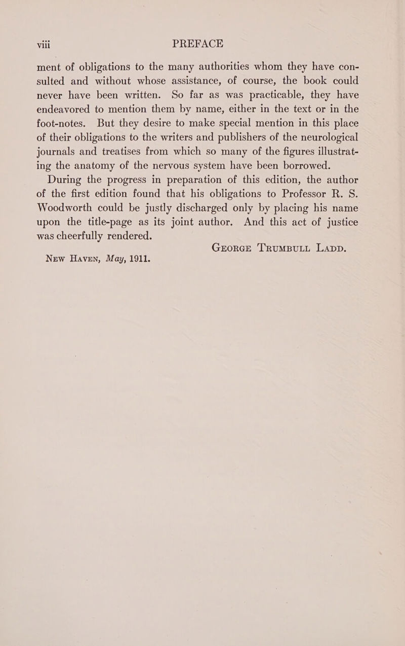ment of obligations to the many authorities whom they have con- sulted and without whose assistance, of course, the book could never have been written. So far as was practicable, they have endeavored to mention them by name, either in the text or in the foot-notes. But they desire to make special mention in this place of their obligations to the writers and publishers of the neurological journals and treatises from which so many of the figures illustrat- ing the anatomy of the nervous system have been borrowed. During the progress in preparation of this edition, the author of the first edition found that his obligations to Professor R. S. Woodworth could be justly discharged only by placing his name upon the title-page as its joint author. And this act of justice was cheerfully rendered. GEORGE ‘TRUMBULL LADD. New Haven, May, 1911.
