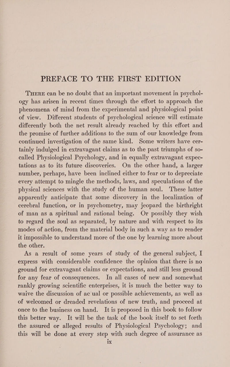 PREFACE TO THE FIRST EDITION THERE can be no doubt that an important movement in psychol- ogy has arisen in recent times through the effort to approach the phenomena of mind from the experimental and physiological point of view. Different students of psychological science will estimate differently both the net result already reached by this effort and the promise of further additions to the sum of our knowledge from continued investigation of the same kind. Some writers have cer- tainly indulged in extravagant claims as to the past triumphs of so- called Physiological Psychology, and in equally extravagant expec- tations as to its future discoveries. On the other hand, a larger number, perhaps, have been inclined either to fear or to depreciate every attempt to mingle the methods, laws, and speculations of the physical sciences with the study of the human soul. These latter apparently anticipate that some discovery in the localization of cerebral function, or in psychometry, may jeopard the birthright of man as a spiritual and rational being. Or possibly they wish to regard the soul as separated, by nature and with respect to its modes of action, from the material body in such a way as to render it impossible to understand more of the one by learning more about the other. As a result of some years of study of the general subject, I express with considerable confidence the opinion that there is no ground for extravagant claims or expectations, and still less ground for any fear of consequences. In all cases of new and somewhat rankly growing scientific enterprises, it is much the better way to waive the discussion of ac'ual or possible achievements, as well as of welcomed or dreaded revelations of new truth, and proceed at once to the business on hand. It is proposed in this book to follow this better way. It will be the task of the book itself to set forth the assured or alleged results of Physiological Psychology; and this will be done at every step with such degree of assurance as —