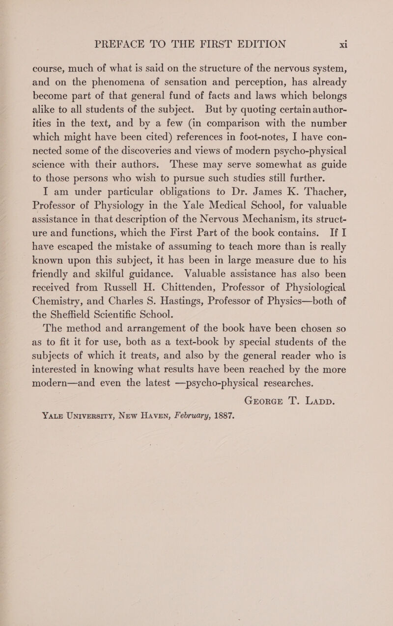 course, much of what is said on the structure of the nervous system, and on the phenomena of sensation and perception, has already become part of that general fund of facts and laws which belongs alike to all students of the subject. But by quoting certain author- ities in the text, and by a few (in comparison with the number which might have been cited) references in foot-notes, I have con- nected some of the discoveries and views of modern psycho-physical science with their authors. ‘These may serve somewhat as guide to those persons who wish to pursue such studies still further. I am under particular obligations to Dr. James K. Thacher, Professor of Physiology in the Yale Medical School, for valuable assistance in that description of the Nervous Mechanism, its struct- ure and functions, which the First Part of the book contains. If I have escaped the mistake of assuming to teach more than is really known upon this subject, it has been in large measure due to his friendly and skilful guidance. Valuable assistance has also been received from Russell H. Chittenden, Professor of Physiological Chemistry, and Charles 8S. Hastings, Professor of Physics—both of the Sheffield Scientific School. The method and arrangement of the book have been chosen so as to fit it for use, both as a text-book by special students of the subjects of which it treats, and also by the general reader who is interested in knowing what results have been reached by the more modern—and even the latest —-psycho-physical researches. GEORGE T. Lapp. Yate UNIVERSITY, New Haven, February, 1887.