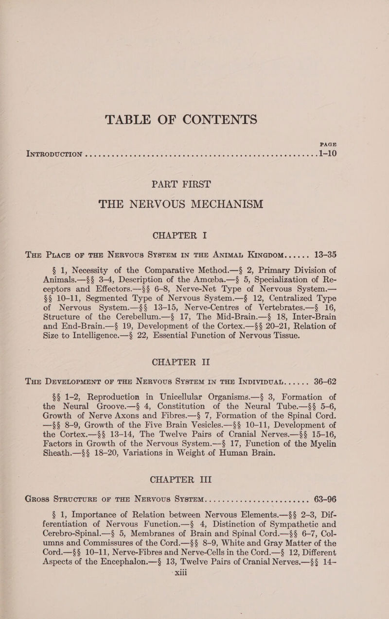 TABLE OF CONTENTS PAGE EN EOD CERN G soc 5 6 5.5 ice rele eo wee alae lore la adhe alates ore uae wi dhanela aap Oerere. 6 1-10 PART FIRST THE NERVOUS MECHANISM CHAPTER I Tue Puace of THE NERVOUS SYSTEM IN THE ANIMAL KINGDOM...... 13-35 § 1, Necessity of the Comparative Method.—§ 2, Primary Division of Animals.—§§ 3-4, Description of the Amceba.—$§ 5, Specialization of Re- ceptors and Effectors.—§§ 6-8, Nerve-Net Type of Nervous System.— §§ 10-11, Segmented Type of Nervous System.—§ 12, Centralized Type of Nervous System.—§§ 13-15, Nerve-Centres of Vertebrates.—§ 16, Structure of the Cerebellum.—§ 17, The Mid-Brain.—§ 18, Inter-Brain and End-Brain.—§ 19, Development of the Cortex.—§$§ 20-21, Relation of Size to Intelligence.—§ 22, Essential Function of Nervous Tissue. CHAPTER II THe DEVELOPMENT OF THE NERVOUS SYSTEM IN THE INDIVIDUAL...... 36-62 §§ 1-2, Reproduction in Unicellular Organisms.—§ 3, Formation of the Neural Groove.—§ 4, Constitution of the Neural Tube.—§§ 5-6, Growth of Nerve Axons and Fibres.—§ 7, Formation of the Spinal Cord. —§§ 8-9, Growth of the Five Brain Vesicles.—§§ 10-11, Development of the Cortex.—§§ 13-14, The Twelve Pairs of Cranial Nerves.—§§ 15-16, Factors in Growth of the Nervous System.—§ 17, Function of the Myelin Sheath.—§§ 18-20, Variations in Weight of Human Brain. CHAPTER III Gross STRUCTURE OF THE NERVOUS SYSTEM...........cccccecccccce 63-96 § 1, Importance of Relation between Nervous Elements.—§§ 2-3, Dif- ferentiation of Nervous Function.—§ 4, Distinction of Sympathetic and Cerebro-Spinal.—§ 5, Membranes of Brain and Spinal Cord.—§§ 6-7, Col- umns and Commissures of the Cord.—§§ 8-9, White and Gray Matter of the Cord.—§§ 10-11, Nerve-Fibres and Nerve-Cells in the Cord.—§ 12, Different Aspects of the Encephalon.—§ 13, Twelve Pairs of Cranial Nerves.—§§ 14- Xiil