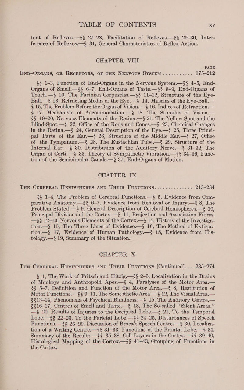 tent of Reflexes.—§§ 27-28, Facilitation of Reflexes.—§§ 29-30, Inter- ference of Reflexes.—§ 31, General Characteristics of Reflex Action. CHAPTER VIII PAGE Enp-ORGANS, OR RECEPTORS, OF THE NERVOUS SYSTEM ........... 175-212 §§ 1-3, Function of End-Organs in the Nervous System.—§§ 4-5, End- Organs of Smell.—§$§ 6-7, End-Organs of Taste.—§§ 8-9, End-Organs of Touch.—§ 10, The Pacinian Corpuscles.—§§ 11-12, Structure of the Eye- Ball.—§ 13, Refracting Media of the Eye.—§ 14, Muscles of the Eye-Ball.— § 15, The Problem Before the Organ of Vision.—§ 16, Indices of Refraction.— § 17. Mechanism of Accommodation.—§ 18, The Stimulus of Vision.— §§ 19-20, Nervous Elements of the Retina.—§ 21. The Yellow Spot and the Blind-Spot.—§ 22, Office of the Rods and Cones.—§ 23, Chemical Changes in the Retina.—§ 24, General Description of the Eye.—§ 25, Three Princi- pal Parts of the Ear.—§ 26, Structure of the Middle Ear.—§ 27, Office of the Tympanum.—$ 28, The Eustachian Tube.—§ 29, Structure of the Internal Ear.—§ 30, Distribution of the Auditory Nerve.—§ 31-32, The Organ of Corti.—§ 33, Theory of Sympathetic Vibration.—§§ 34-36, Func- tion of the Semicircular Canals.—§ 37, End-Organs of Motion. CHAPTER IX Tur CEREBRAL HEMISPHERES AND THEIR FUNCTIONS............-. 213-234 §§ 1-4, The Problem of Cerebral Functions.—§ 5, Evidence from Com- parative Anatomy.—§§ 6-7, Evidence from Removal or Injury.—§ 8, The Problem Stated.—§ 9, General Description of Cerebral Hemispheres.—$§ 10, Principal Divisions of the Cortex.—§ 11, Projection and Association Fibres. —§§ 12-13, Nervous Elements of the Cortex.—§ 14, History of the Investiga- tion.—§ 15, The Three Lines of Evidence.—§ 16, The Method of Extirpa- tion.—§ 17, Evidence of Human Pathology.—§ 18, Evidence from His- tology.—§ 19, Summary of the Situation. CHAPTER X Tue CEREBRAL HEMISPHERES AND THEIR Funcrions [Continued]... .235-274 § 1, The Work of Fritsch and Hitzig.—§§ 2-3, Localization in the Brains of Monkeys and Anthropoid Apes.—§ 4, Paralyses of the Motor Area.— §§ 5-7, Definition and Function of the Motor Area.—§ 8, Restitution of Motor Functions.—$§ § 9-11, The Somesthetic Area.—§ 12, The Visual Area.— §§13-14, Phenomena of Psychical Blindness.—§ 15, The Auditory Centre.— §§16-17, Centres of Smell and Taste.—§ 18, The So-called “Silent Areas.” —§ 20, Results of Injuries to the Occipital Lobe.—§ 21, To the Temporal Lobe.—$§§ 22-23, To the Parietal Lobe.—§§ 24-25, Disturbances of Speech Functions.—§§ 26-29, Discussion of Broca’s Speech Centre.—§ 30, Localiza- tion of a Writing Centre.—§§ 31-33, Functions of the Frontal Lobe.—§ 34, Summary of the Results.—§§ 35-38, Cell-Layers in the Cortex.—§§ 39-40, Histological Mapping of the Cortex.—§§ 41-43, Grouping of Functions in the Cortex.