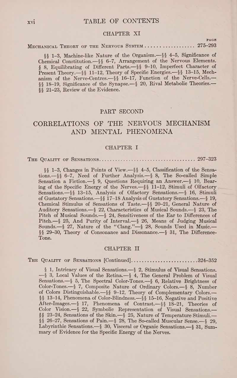 CHAPTER XI PAGE MECHANICAL THEORY OF THE NERVOUS SYSTEM ...... .cececcccees 275-293 §§ 1-3, Machine-like Nature of the Organism.—$§ 4-5, Significance of Chemical Constitution.—§§ 6-7, Arrangement of the Nervous Elements. § 8, Equilibrating of Different Parts.—§§ 9-10, Imperfect Character of Present Theory.—§§ 11-12, Theory of Specific Energies.—§§ 13-15, Mech- anism of the Nerve-Centres.—§§ 16-17, Function of the Nerve-Cells.— §§ 18-19, Significance of the Synapse.—§ 20, Rival Metabolic Theories.— §§ 21-23, Review of the Evidence. PART SECOND CORRELATIONS OF THE NERVOUS MECHANISM AND MENTAL PHENOMENA CHAPTER I ‘THEEQUALITY OFA SENSATIONS 3c. te &amp; on eee ae ees ee eee tone oir 297-323 §§ 1-3, Changes in Points of View.—§§ 4-5, Classification of the Sensa- tions.—§§ 6-7, Need of Further Analysis.—§ 8, The So-called Simple Sensation a Fiction.—§ 9, Questions Requiring an Answer.—§ 10, Bear- ing of the Specific Energy of the Nerves.—§§ 11-12, Stimuli of Olfactory Sensations.—§§ 13-15, Analysis of Olfactory Sensations.—§ 16, Stimuli of Gustatory Sensations.—§§ 17-18 Analysis of Gustatory Sensations.—§ 19, Chemical Stimulus of Sensations of Taste.—§§ 20-21, General Nature of Auditory Sensations.—§ 22, Characteristics of Musical Sounds.—-§ 23, The Pitch of Musical Sounds.—§ 24, Sensitiveness of the Ear to Differences of Pitch.—§ 25, And Purity of Interval.—§ 26, Means of Judging Musical Sounds.—§ 27, Nature of the “Clang.’”—§ 28, Sounds Used in Music.— §§ 29-30, Theory of Consonance and Dissonance.—§ 31, The Difference- Tone. CHAPTER II THE QUALITY oF SENSATIONS [Continued]..............6. Se ete 324-352 § 1, Intricacy of Visual Sensations.—§ 2, Stimulus of Visual Sensations. —§ 3, Local Values of the Retina.—§ 4, The General Problem of Visual Sensations.—§$ 5, The Spectral Color-Tones.—§ 6, Relative Brightness of Color-Tones.—§ 7, Composite Nature of Ordinary Colors.—§ 8, Number of Colors Distinguishable-—§§ 9-12, Theory of Complementary Colors.— §§ 13-14, Phenomena of Color-Blindness.—§§ 15-16, Negative and Positive After-Images.—§ 17, Phenomena of Contrast.—§§ 18-21, Theories of Color Vision.—§ 22, Symbolic Representation of Visual Sensations.— §§ 23-24, Sensations of the Skin.—§ 25, Nature of Temperature Stimuli.— §$ 26-27, Sensations of Pain.—§ 28, The So-called Muscular Sense.—§ 29, Labyrinthic Sensations.—§ 30, Visceral or Organic Sensations.—§ 31, Sum- mary of Evidence for the Specific Energy of the Nerves.