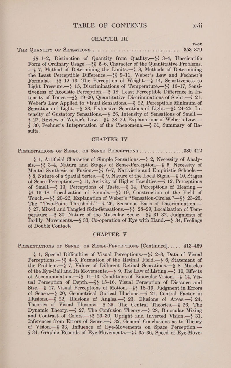 CHAPTER Iil PAGE aE QUANTITY OF SENSATIONS. 55. 4l4 ofa oS pihp soso eas wai eames eules 353-379 §§ 1-2, Distinction of Quantity from Quality.—§§ 3-4, Unscientific Form of Ordinary Usage.—§$§ 5-6, Character of the Quantitative Problems. —§ 7, Method of Determining the Limits.—§ 8, Methods of Determining the Least Perceptible Difference.—§§ 9-11, Weber’s Law and Fechner’s Formulas.—§§ 12-13, The Perception of Weight.—§ 14, Sensitiveness to Light Pressure.—§ 15, Discriminations of Temperature.—$§ 16-17, Sensi- tiveness of Acoustic Perception.—§ 18, Least Perceptible Difference in In- tensity of Tones.—§§ 19-20, Quantitative Discriminations of Sight.—§ 21, Weber’s Law Applied to Visual Sensations.—§ 22, Perceptible Minimum of Sensations of Light.—§ 23, Extensive Sensations of Light.—§§ 24-25, In- tensity of Gustatory Sensations.—§ 26, Intensity of Sensations of Smell.— § 27, Review of Weber’s Law.—§§ 28-29, Explanations of Weber’s Law.— § 30, Fechner’s Intepretation of the Phenomena.—§ 31, Summary of Re- sults. CHAPTER IV PRESENTATIONS OF SENSE, OR SENSE—-PERCEPTIONS ..........0000005 380-412 § 1, Artificial Character of Simple Sensations.—§ 2, Necessity of Analy- sis.—§§ 3-4, Nature and Stages of Sense-Perception.—§ 5, Necessity of Mental Synthesis or Fusion.—$§ 6-7, Nativistic and Empiristic Schools.— § 8, Nature of a Spatial Series.—§ 9, Nature of the Local Signs.—§ 10, Stages of Sense-Perception..—§ 11, Activity of Higher Faculties.—§ 12, Perceptions of Smell.—§ 13, Perceptions of Taste.—§ 14, Perceptions of Hearing.— §§ 15-18, Localization of Sounds.—§§ 19, Construction of the Field of Touch.—§§ 20-22, Explanation of Weber’s “‘Sensation-Circles.””—§§ 23-25, The “Two-Point Threshold.”—§ 26, Sensuous Basis of Discrimination.— § 27, Mixed and Tangled Skin-Sensations.—§§ 28-29, Localization of Tem- perature.—§ 30, Nature of the Muscular Sense.—§§ 31-32, Judgments of Bodily Movements.—§ 33, Co-operation of Eye with Hand.—§ 34, Feelings of Double Contact. CHAPTER V PRESENTATIONS OF SENSE, OR SENSE-PERcEPTIONS [Continued]..... 413-469 § 1, Special Difficulties of Visual Perceptions.—§§ 2-3, Data of Visual Perceptions.—§§ 4—5, Formation of the Retinal Field.—§ 6, Statement of the Problem.—§ 7, Values of Different Retinal Sensations.—§ 8, Muscles of the Eye-Ball and Its Movements.—§ 9, The Law of Listing.—§ 10, Effects of Accommodation.—§§ 11-13, Conditions of Binocular Vision.—§ 14, Vis- ual Perception of Depth.—$§ 15-16, Visual Perception of Distance and Size.—§ 17, Visual Perceptions of Motion.—§§ 18-19, Judgment in Errors of Sense.—§ 20, Geometrical Optical Illusions.—§ 21, Central Factor in Illusions.—§ 22, Illusions of Angles.—§ 23, Illusions of Areas.—§ 24, Theories of Visual Illusions.—§ 25, The Central Theories.—§ 26, The Dynamic Theory.—§ 27, The Confusion Theory.—§ 28, Binocular Mixing and Contrast of Colors.—§§ 29-30, Upright and Inverted Vision.—§ 31, Inferences from Errors of Sense.—§ 32, General Conclusions as to Theory of Vision.—§ 33, Influence of Eye-Movements on Space Perception.— § 34, Graphic Records of Eye-Movements.—§§ 35-36, Speed of Eye-Move-
