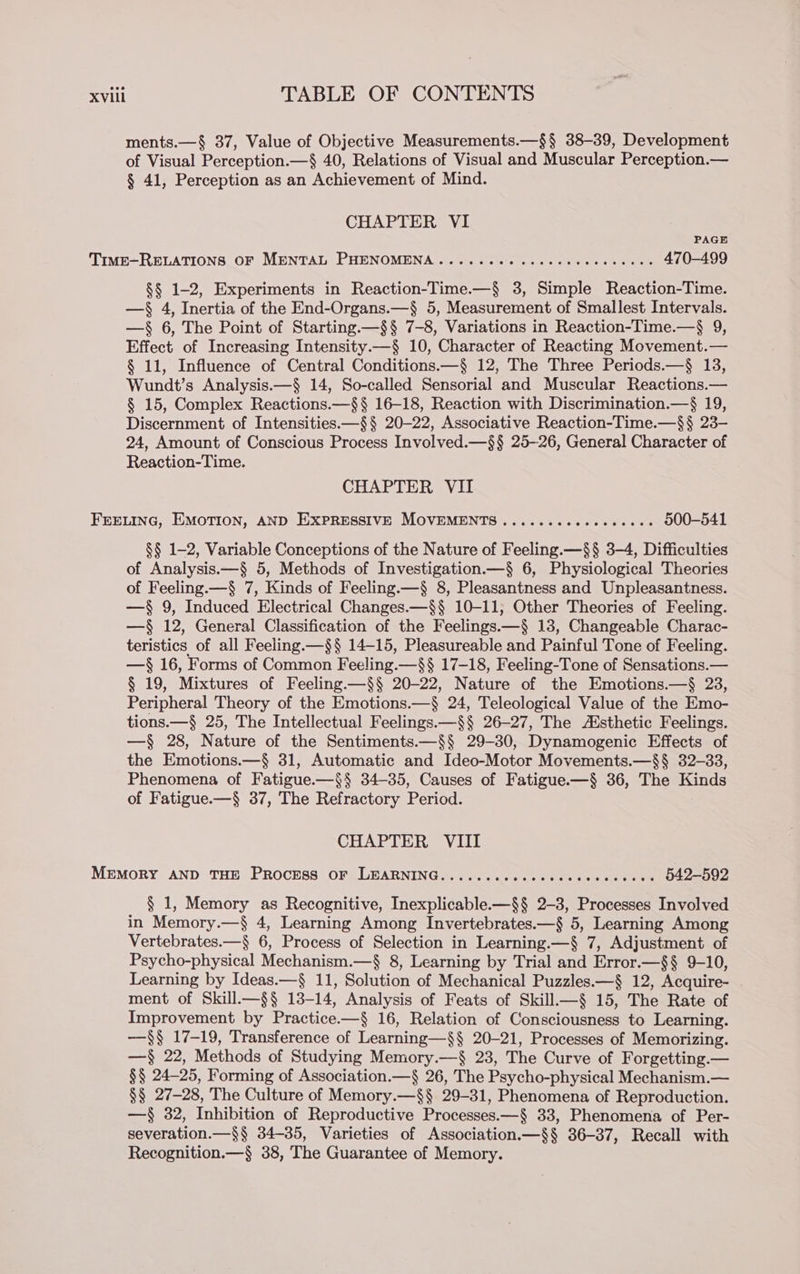 ments.—§ 37, Value of Objective Measurements.—§§ 38-39, Development of Visual Perception.—§ 40, Relations of Visual and Muscular Perception.— § 41, Perception as an Achievement of Mind. CHAPTER VI TimE-RELATIONS OF MENTAL PHENOMENA ..... 00. ceccccceccseces 470-499 §§ 1-2, Experiments in Reaction-Time.—§ 3, Simple Reaction-Time. — 4, Inertia of the End-Organs.—§ 5, Measurement of Smallest Intervals. —§ 6, The Point of Starting.—§§ 7-8, Variations in Reaction-Time.—$ 9, Effect. of Increasing Intensity.—§ 10, Character of Reacting Movement.— § 11, Influence of Central Conditions.—§ 12, The Three Periods.—§ 13, Wundt’s Analysis.—§ 14, So-called Sensorial and Muscular Reactions.— § 15, Complex Reactions.—§§ 16-18, Reaction with Discrimination.—$ 19, Discernment of Intensities.—§§ 20-22, Associative Reaction-Time.—$§ 23- 24, Amount of Conscious Process Involved.—§§ 25-26, General Character of Reaction-Time. CHAPTER VII FEELING, EMOTION, AND EXPRESSIVE MOVEMENTS ........e+eeeeees 500-541 §§ 1-2, Variable Conceptions of the Nature of Feeling.—§§ 3-4, Difficulties of Analysis.—§ 5, Methods of Investigation.—§ 6, Physiological Theories of Feeling.—§ 7, Kinds of Feeling.—§ 8, Pleasantness and Unpleasantness. —§ 9, Induced Electrical Changes.—§§ 10-11, Other Theories of Feeling. —§ 12, General Classification of the Feelings.—§ 13, Changeable Charac- teristics of all Feeling.—§§ 14-15, Pleasureable and Painful Tone of Feeling. —§ 16, Forms of Common Feeling.—§§ 17-18, Feeling-Tone of Sensations.— § 19, Mixtures of Feeling.—§§ 20-22, Nature of the Emotions.—§ 23, Peripheral Theory of the Emotions.—§ 24, Teleological Value of the Emo- tions.—§ 25, The Intellectual Feelings.—§§ 26-27, The Aisthetic Feelings. —§ 28, Nature of the Sentiments.—§§ 29-30, Dynamogenic Effects of the Emotions.—§ 31, Automatic and Ideo-Motor Movements.—§§ 32-33, Phenomena of Fatigue.—§§ 34-35, Causes of Fatigue.—§ 36, The Kinds of Fatigue.—§ 37, The Refractory Period. CHAPTER VIII MEMORY AND THE PROCESS OF LEARNING.......-cccccceccccceces §42—592 § 1, Memory as Recognitive, Inexplicable—§§ 2-3, Processes Involved in Memory.—§ 4, Learning Among Invertebrates.—§ 5, Learning Among Vertebrates.—§ 6, Process of Selection in Learning.—§ 7, Adjustment of Psycho-physical Mechanism.—§ 8, Learning by Trial and Error.—§§ 9-10, Learning by Ideas.—§ 11, Solution of Mechanical Puzzles.—§ 12, Acquire- ment of Skill—§§ 13-14, Analysis of Feats of Skill—§ 15, The Rate of Improvement by Practice.—§ 16, Relation of Consciousness to Learning. —$$§ 17-19, Transference of Learning—§§ 20-21, Processes of Memorizing. —§ 22, Methods of Studying Memory.—§ 23, The Curve of Forgetting.— §§ 24-25, Forming of Association.—§ 26, The Psycho-physical Mechanism.— §§ 27-28, The Culture of Memory.—§§ 29-31, Phenomena of Reproduction. —§ 32, Inhibition of Reproductive Processes.—§ 33, Phenomena of Per- severation.—$§ 34-35, Varieties of Association.—§§ 36-37, Recall with Recognition.—§ 38, The Guarantee of Memory.