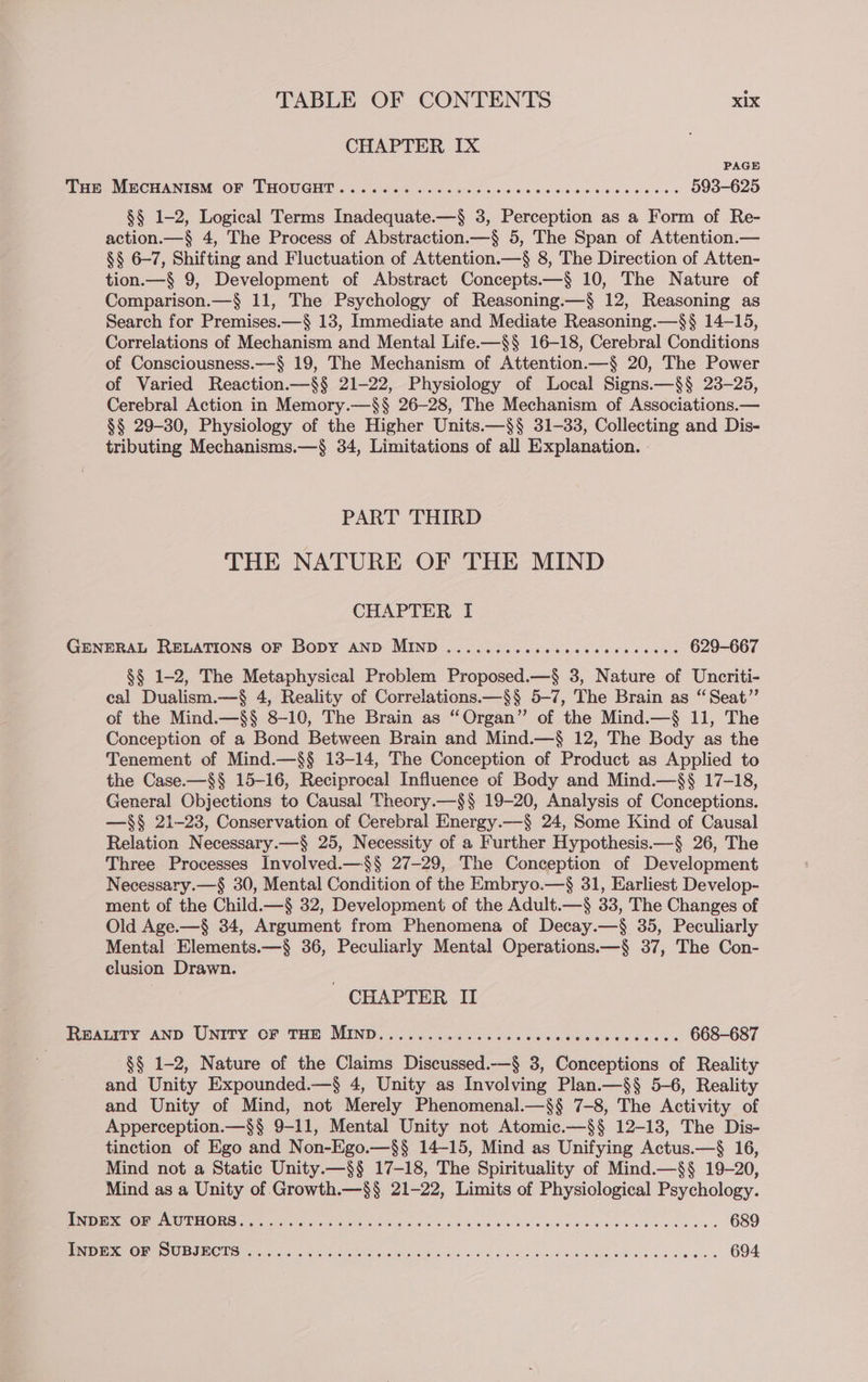 CHAPTER IX PAGE ites MECHANTON OF LHOUGHE!. <ieleiisco Sills Cae 2 6 sie ae ced sce oeens cue 593-625 §§ 1-2, Logical Terms Inadequate.—§ 3, Perception as a Form of Re- action.—§ 4, The Process of Abstraction.—§ 5, The Span of Attention.— §§ 6-7, Shifting and Fluctuation of Attention.—§ 8, The Direction of Atten- tion.—§ 9, Development of Abstract Concepts.—§ 10, The Nature of Comparison.—§ 11, The Psychology of Reasoning.—§ 12, Reasoning as Search for Premises.—§ 13, Immediate and Mediate Reasoning.—$§ 14-15, Correlations of Mechanism and Mental Life.—§§ 16-18, Cerebral Conditions of Consciousness.—§ 19, The Mechanism of Attention.—§ 20, The Power of Varied Reaction.—§§ 21-22, Physiology of Local Signs.—§§ 23-25, Cerebral Action in Memory.—§§ 26-28, The Mechanism of Associations.— §§ 29-30, Physiology of the Higher Units.—§§ 31-33, Collecting and Dis- tributing Mechanisms.—§ 34, Limitations of all Explanation. PART THIRD THE NATURE OF THE MIND CHAPTER I GENERAL RELATIONS OF Bopy AND MIND .......ccccccccccccceces 629-667 §§ 1-2, The Metaphysical Problem Proposed.—§ 3, Nature of Uncriti- cal Dualism.—§ 4, Reality of Correlations.—§§ 5-7, The Brain as “Seat”’ of the Mind.—§§ 8-10, The Brain as “Organ” of the Mind.—§ 11, The Conception of a Bond Between Brain and Mind.—§ 12, The Body as the Tenement of Mind.—$§ 13-14, The Conception of Product as Applied to the Case.—§§ 15-16, Reciprocal Influence of Body and Mind.—§§ 17-18, General Objections to Causal Theory.—§§ 19-20, Analysis of Conceptions. —§§ 21-23, Conservation of Cerebral Energy.—§ 24, Some Kind of Causal Relation Necessary.—§ 25, Necessity of a Further Hypothesis.—§ 26, The Three Processes Involved.—$§ 27-29, The Conception of Development Necessary.—§ 30, Mental Condition of the Embryo.—§ 31, Earliest Develop- ment of the Child.—§ 32, Development of the Adult.—§ 33, The Changes of Old Age.—§ 34, Argument from Phenomena of Decay.—§ 35, Peculiarly Mental Elements.—§ 36, Peculiarly Mental Operations.—§ 37, The Con- clusion Drawn. ' CHAPTER II eatery AND UNITY OF THE, MIND os oox cdiee is ches bets bores cede 0's 668-687 §§ 1-2, Nature of the Claims Discussed.—§ 3, Conceptions of Reality and Unity Expounded.—§ 4, Unity as Involving Plan.—§§ 5-6, Reality and Unity of Mind, not Merely Phenomenal.—§§ 7-8, The Activity of Apperception.—§§ 9-11, Mental Unity not Atomic.—§§ 12-13, The Dis- tinction of Ego and Non-Ego.—§§ 14-15, Mind as Unifying Actus.—§ 16, Mind not a Static Unity.—$§ 17-18, The Spirituality of Mind.—§§ 19-20, Mind as a Unity of Growth.—§§ 21-22, Limits of Physiological Psychology. 2 RUSE? CS Me ULE Ca A 689 Mae eV Es tPs Us DO DS Ooh eens od ee ns ck Cv nd he oa bh bes 694.