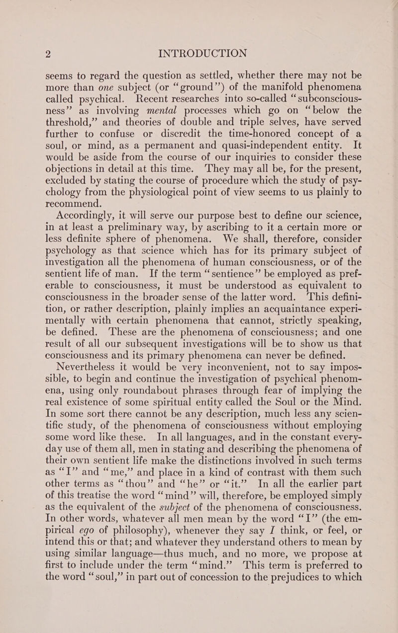seems to regard the question as settled, whether there may not be more than one subject (or “ground” of the manifold phenomena called psychical. Recent researches into so-called “subconscious- ness” as involving mental processes which go on “below the threshold,”’ and theories of double and triple selves, have served further to confuse or discredit the time-honored concept of a soul, or mind, as a permanent and quasi-independent entity. It would be aside from the course of our inquiries to consider these objections in detail at this time. ‘They may all be, for the present, excluded by stating the course of procedure which the study of psy- chology from the physiological point of view seems to us plainly to recommend. Accordingly, it will serve our purpose best to define our science, in at least a preliminary way, by ascribing to it a certain more or less definite sphere of phenomena. We shall, therefore, consider psychology as that science which has for its primary subject of investigation all the phenomena of human consciousness, or of the sentient life of man. If the term “sentience” be employed as pref- erable to consciousness, it must be understood as equivalent to consciousness in the broader sense of the latter word. ‘This defini- tion, or rather description, plainly implies an acquaintance experi- mentally with certain phenomena that cannot, strictly speaking, be defined. ‘These are the phenomena of consciousness; and one result of all our subsequent investigations will be to show us that consciousness and its primary phenomena can never be defined. Nevertheless it would be very inconvenient, not to say impos- sible, to begin and continue the investigation of psychical phenom- ena, using only roundabout phrases through fear of implying the real existence of some spiritual entity called the Soul or the Mind. In some sort there cannot be any description, much less any scien- tific study, of the phenomena of consciousness without employing some word like these. In all languages, and in the constant every- day use of them all, men in stating and describing the phenomena of their own sentient life make the distinctions involved in such terms as “I”? and “me,” and place in a kind of contrast with them such other terms as “thou” and “he” or “it.” In all the earlier part of this treatise the word “mind” will, therefore, be employed simply as the equivalent of the subject of the phenomena of consciousness. In other words, whatever all men mean by the word “I” (the em- pirical ego of philosophy), whenever they say J think, or feel, or intend this or that; and whatever they understand others to mean by using similar language—thus much, and no more, we propose at first to include under the term “mind.” ‘This term is preferred to the word “soul,” in part out of concession to the prejudices to which