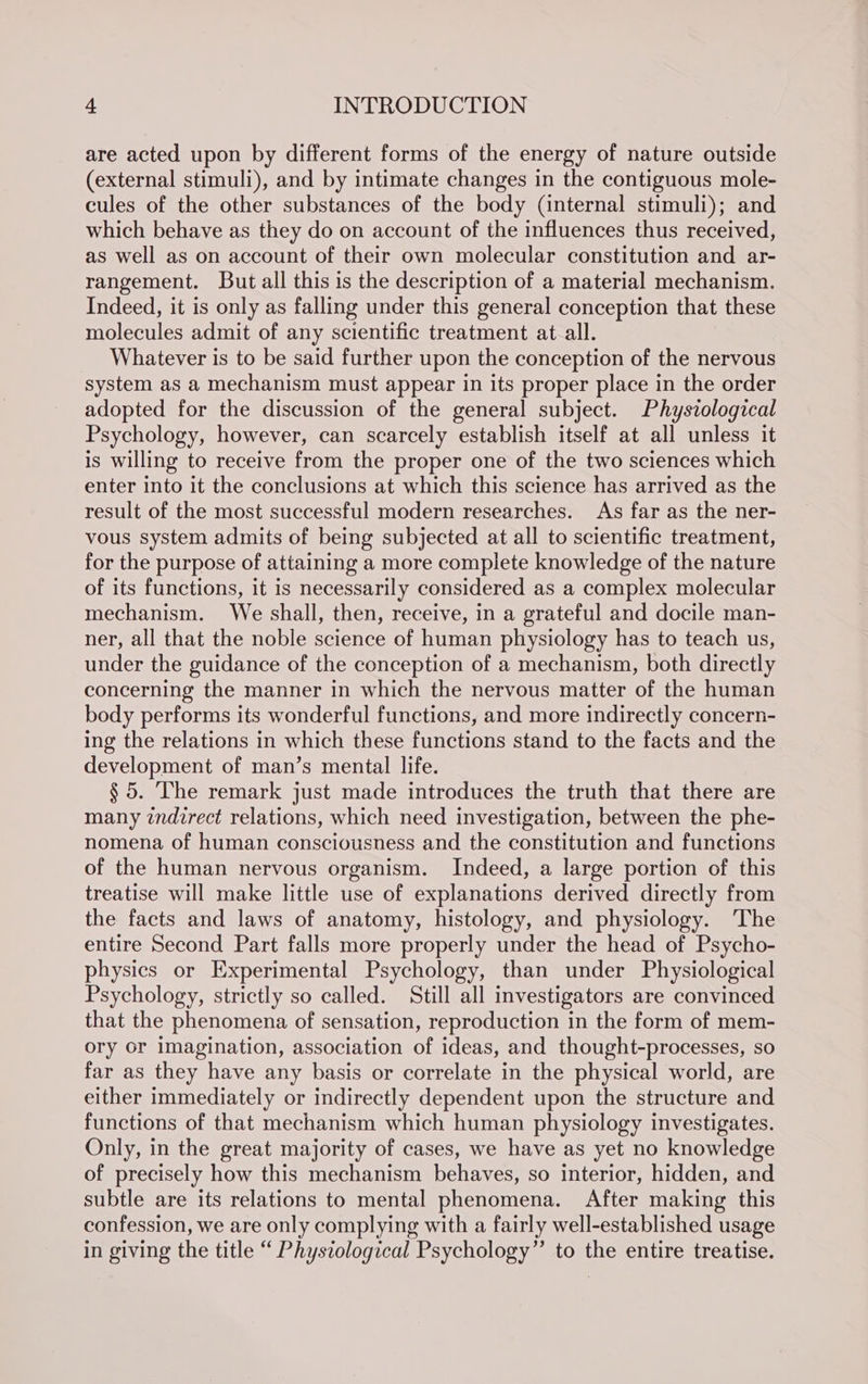 are acted upon by different forms of the energy of nature outside (external stimuli), and by intimate changes in the contiguous mole- cules of the other substances of the body (internal stimuli); and which behave as they do on account of the influences thus received, as well as on account of their own molecular constitution and ar- rangement. But all this is the description of a material mechanism. Indeed, it is only as falling under this general conception that these molecules admit of any scientific treatment at all. Whatever is to be said further upon the conception of the nervous system as a mechanism must appear in its proper place in the order adopted for the discussion of the general subject. Physzological Psychology, however, can scarcely establish itself at all unless it is willing to receive from the proper one of the two sciences which enter into it the conclusions at which this science has arrived as the result of the most successful modern researches. As far as the ner- vous system admits of being subjected at all to scientific treatment, for the purpose of attaining a more complete knowledge of the nature of its functions, it is necessarily considered as a complex molecular mechanism. We shall, then, receive, in a grateful and docile man- ner, all that the noble science of human physiology has to teach us, under the guidance of the conception of a mechanism, both directly concerning the manner in which the nervous matter of the human body performs its wonderful functions, and more indirectly concern- ing the relations in which these functions stand to the facts and the development of man’s mental life. § 5. The remark just made introduces the truth that there are many zndzrect relations, which need investigation, between the phe- nomena of human consciousness and the constitution and functions of the human nervous organism. Indeed, a large portion of this treatise will make little use of explanations derived directly from the facts and laws of anatomy, histology, and physiology. ‘The entire Second Part falls more properly under the head of Psycho- physics or Experimental Psychology, than under Physiological Psychology, strictly so called. Still all investigators are convinced that the phenomena of sensation, reproduction in the form of mem- ory or imagination, association of ideas, and thought-processes, so far as they have any basis or correlate in the physical world, are either immediately or indirectly dependent upon the structure and functions of that mechanism which human physiology investigates. Only, in the great majority of cases, we have as yet no knowledge of precisely how this mechanism behaves, so interior, hidden, and subtle are its relations to mental phenomena. After making this confession, we are only complying with a fairly well-established usage in giving the title “ Phystological Psychology” to the entire treatise.