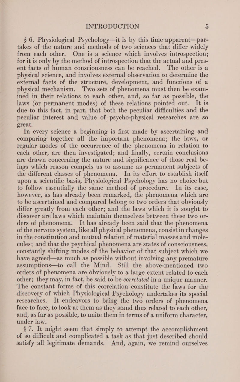 § 6. Physiological Psychology—it is by this time apparent—par- takes of the nature and methods of two sciences that differ widely from each other. One is a science which involves introspection; for it is only by the method of introspection that the actual and pres- ent facts of human consciousness can be reached. ‘The other is a physical science, and involves external observation to determine the external facts of the structure, development, and functions of a physical mechanism. ‘Two sets of phenomena must then be exam- ined in their relations to each other, and, so far as possible, the laws (or permanent modes) of these relations pointed out. It is due to this fact, in part, that both the peculiar difficulties and the peculiar interest and value of psycho-physical researches are so great. In every science a beginning is first made by ascertaining and comparing together all the important phenomena; the laws, or regular modes of the occurrence of the phenomena in relation to each other, are then investigated; and finally, certain conclusions are drawn concerning the nature and significance of those real be- ings which reason compels us to assume as permanent subjects of the different classes of phenomena. In its effort to establish itself upon a scientific basis, Physiological Psychology has no choice but to follow essentially the same method of procedure. In its case, however, as has already been remarked, the phenomena which are to be ascertained and compared belong to two orders that obviously differ greatly from each other; and the laws which it is sought to discover are laws which maintain themselves between these two or- ders of phenomena. It has aiready been said that the phenomena of the nervous system, like all physical phenomena, consist in changes in the constitution and mutual relation of material masses and mole- cules; and that the psychical phenomena are states of consciousness, constantly shifting modes of the behavior of that subject which we have agreed—as much as possible without involving any premature assumptions—to call the Mind. Still the above-mentioned two orders of phenomena are obviously to a large extent related to each _ other; they may, in fact, be said to be correlated in a unique manner. The constant forms of this correlation constitute the laws for the discovery of which Physiological Psychology undertakes its special researches. It endeavors to bring the two orders of phenomena face to face, to look at them as they stand thus related to each other, and, as far as possible, to unite them in terms of a uniform character, under law. § 7. It might seem that simply to attempt the accomplishment of so difficult and complicated a task as that just described should satisfy all legitimate demands. And, again, we remind ourselves