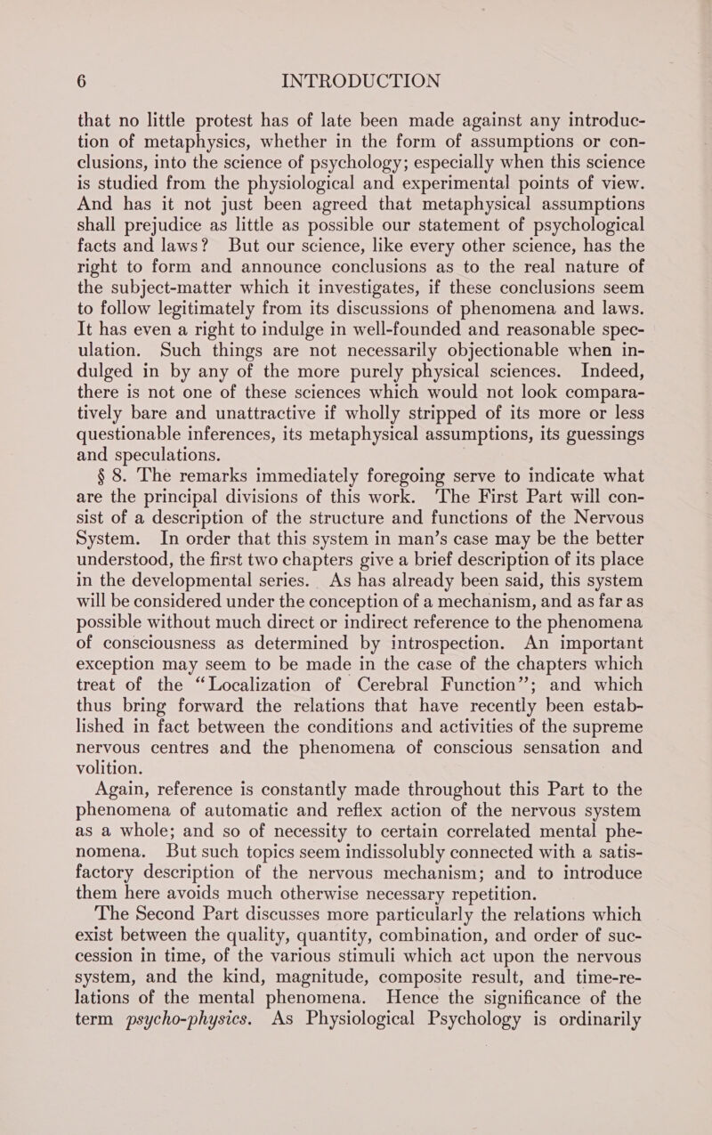 that no little protest has of late been made against any introduc- tion of metaphysics, whether in the form of assumptions or con- clusions, into the science of psychology; especially when this science is studied from the physiological and experimental points of view. And has it not just been agreed that metaphysical assumptions shall prejudice as little as possible our statement of psychological facts and laws? But our science, like every other science, has the right to form and announce conclusions as to the real nature of the subject-matter which it investigates, if these conclusions seem to follow legitimately from its discussions of phenomena and laws. It has even a right to indulge in well-founded and reasonable spec- ulation. Such things are not necessarily objectionable when in- dulged in by any of the more purely physical sciences. Indeed, there is not one of these sciences which would not look compara- tively bare and unattractive if wholly stripped of its more or less questionable inferences, its metaphysical assumptions, its guessings and speculations. § 8. The remarks immediately foregoing serve to indicate what are the principal divisions of this work. ‘The First Part will con- sist of a description of the structure and functions of the Nervous System. In order that this system in man’s case may be the better understood, the first two chapters give a brief description of its place in the developmental series. As has already been said, this system will be considered under the conception of a mechanism, and as far as possible without much direct or indirect reference to the phenomena of consciousness as determined by introspection. An important exception may seem to be made in the case of the chapters which treat of the “Localization of Cerebral Function”; and which thus bring forward the relations that have recently been estab- lished in fact between the conditions and activities of the supreme nervous centres and the phenomena of conscious sensation and volition. Again, reference is constantly made throughout this Part to the phenomena of automatic and reflex action of the nervous system as a whole; and so of necessity to certain correlated mental phe- nomena. But such topics seem indissolubly connected with a satis- factory description of the nervous mechanism; and to introduce them here avoids much otherwise necessary repetition. The Second Part discusses more particularly the relations which exist between the quality, quantity, combination, and order of suc- cession in time, of the various stimuli which act upon the nervous system, and the kind, magnitude, composite result, and time-re- lations of the mental phenomena. Hence the significance of the term psycho-physics. As Physiological Psychology is ordinarily