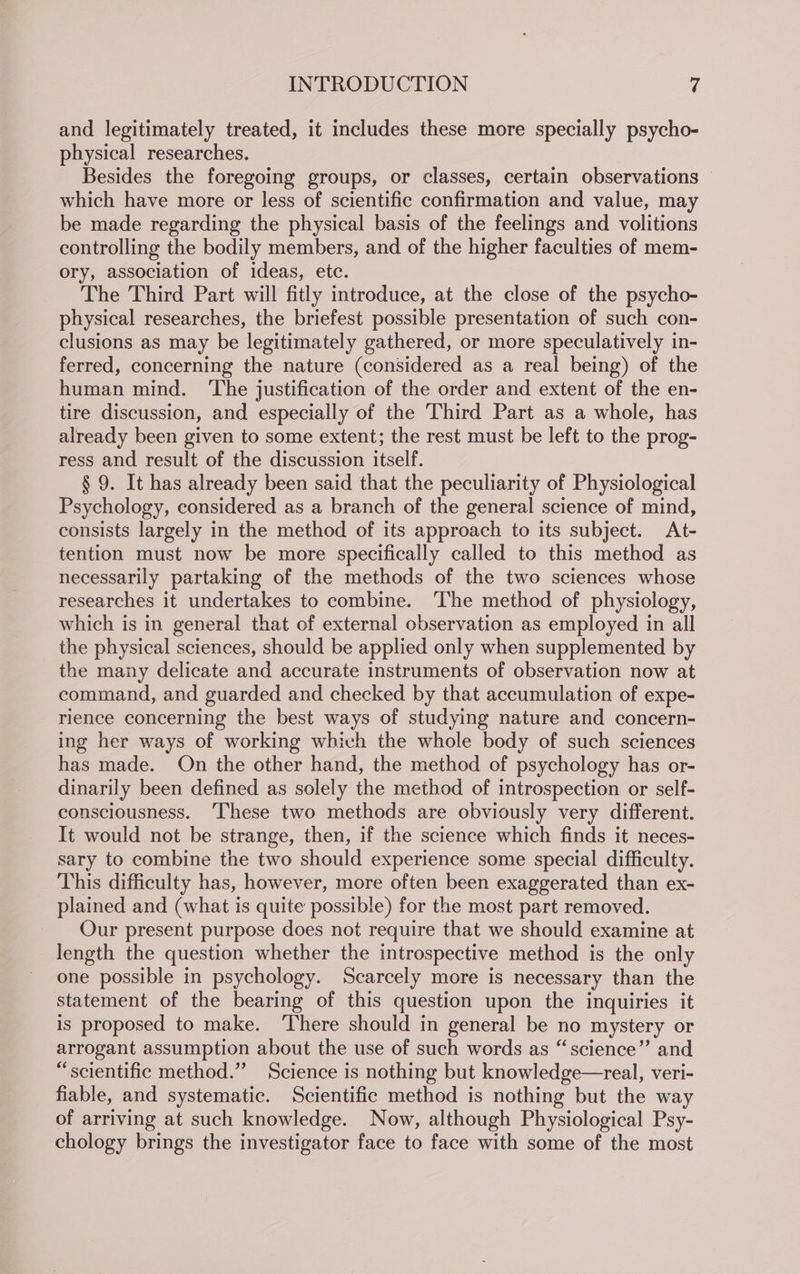 and legitimately treated, it includes these more specially psycho- physical researches. Besides the foregoing groups, or classes, certain observations © which have more or less of scientific confirmation and value, may be made regarding the physical basis of the feelings and volitions controlling the bodily members, and of the higher faculties of mem- ory, association of ideas, etc. The Third Part will fitly introduce, at the close of the psycho- physical researches, the briefest possible presentation of such con- clusions as may be legitimately gathered, or more speculatively in- ferred, concerning the nature (considered as a real being) of the human mind. ‘The justification of the order and extent of the en- tire discussion, and especially of the Third Part as a whole, has already been given to some extent; the rest must be left to the prog- ress and result of the discussion itself. § 9. It has already been said that the peculiarity of Physiological Psychology, considered as a branch of the general science of mind, consists largely in the method of its approach to its subject. At- tention must now be more specifically called to this method as necessarily partaking of the methods of the two sciences whose researches it undertakes to combine. ‘The method of physiology, which is in general that of external observation as employed in all the physical sciences, should be applied only when supplemented by the many delicate and accurate instruments of observation now at command, and guarded and checked by that accumulation of expe- rience concerning the best ways of studying nature and concern- ing her ways of working which the whole body of such sciences has made. On the other hand, the method of psychology has or- dinarily been defined as solely the method of introspection or self- consciousness. ‘These two methods are obviously very different. It would not be strange, then, if the science which finds it neces- sary to combine the two should experience some special difficulty. This difficulty has, however, more often been exaggerated than ex- plained and (what is quite possible) for the most part removed. Our present purpose does not require that we should examine at length the question whether the introspective method is the only one possible in psychology. Scarcely more is necessary than the statement of the bearing of this question upon the inquiries it is proposed to make. ‘There should in general be no mystery or arrogant assumption about the use of such words as “science” and “scientific method.” Science is nothing but knowledge—real, veri- fiable, and systematic. Scientific method is nothing but the way of arriving at such knowledge. Now, although Physiological Psy- chology brings the investigator face to face with some of the most