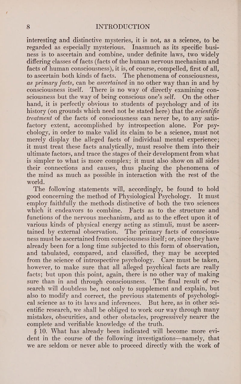 interesting and distinctive mysteries, it is not, as a science, to be regarded as especially mysterious. Inasmuch as its specific busi- ness is to ascertain and combine, under definite laws, two widely differing classes of facts (facts of the human nervous mechanism and facts of human consciousness), it is, of course, compelled, first of all, to ascertain both kinds of facts. ‘The phenomena of consciousness, as primary facts, can be ascertained in no other way than in and by consciousness itself. ‘There is no way of directly examining con- sciousness but the way of being conscious one’s self. On the other hand, it is perfectly obvious to students of psychology and of its history (on grounds which need not be stated here) that the scientific treatment of the facts of consciousness can never be, to any satis- factory extent, accomplished by introspection alone. For psy- chology, in order to make valid its claim to be a science, must not merely display the alleged facts of individual mental experience; it must treat these facts analytically, must resolve them into their ultimate factors, and trace the stages of their development from what is simpler to what is more complex; it must also show on all sides their connections and causes, thus placing the phenomena of the mind as much as possible in interaction with the rest of the world. The following statements will, accordingly, be found to hold good concerning the method of Physiological Psychology. It must employ faithfully the methods distinctive of both the two sciences which it endeavors to combine. Facts as to the structure and functions of the nervous mechanism, and as to the effect upon it of various kinds of physical energy acting as stimuli, must be ascer- tained by external observation. ‘The primary facts of conscious- ness must be ascertained from consciousness itself; or, since they have already been for a long time subjected to this form of observation, and tabulated, compared, and classified, they may be accepted from the science of introspective psychology. Care must be taken, however, to make sure that all alleged psychical facts are really facts; but upon this point, again, there is no other way of making sure than in and through consciousness. ‘The final result of re- search will doubtless be, not only to supplement and explain, but also to modify and correct, the previous statements of psychologi- cal science as to its laws and inferences. But here, as in other sci- entific research, we shall be obliged to work our way through many mistakes, obscurities, and other obstacles, progressively nearer the complete and verifiable knowledge of the truth. § 10. What has already been indicated will become more evi- dent in the course of the following investigations—namely, that we are seldom or never able to proceed directly with the work of