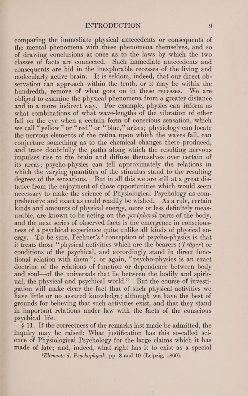 comparing the immediate physical antecedents or consequents of the mental phenomena with these phenomena themselves, and so of drawing conclusions at once as to the laws by which the two classes of facts are connected. Such immediate antecedents and consequents are hid in the inexplorable recesses of the living and molecularly active brain. It is seldom, indeed, that our direct ob- servation can approach within the tenth, or it may be within the hundredth, remove of what goes on in these recesses. We are obliged to examine the physical phenomena from a greater distance and in a more indirect way. For example, physics can inform us what combinations of what wave-lengths of the vibration of ether fall on the eye when a certain form of conscious sensation, which we call “yellow” or “red” or “blue,” arises; physiology can locate the nervous elements of the retina upon which the waves fall, can conjecture something as to the chemical changes there produced, and trace doubtfully the paths along which the resulting nervous impulses rise to the brain and diffuse themselves over certain of its areas; psycho-physics can tell approximately the relations in which the varying quantities of the stimulus stand to the resulting degrees of the sensations. But in all this we are still at a great dis- tance from the enjoyment of those opportunities which would seem necessary to make the science of Physiological Psychology as com- prehensive and exact as could readily be wished. As a rule, certain kinds and amounts of physical energy, more or less definitely meas- urable, are known to be acting on the perzpheral parts of the body, and the next series of observed facts is the emergence in conscious- _ ness of a psychical experience quite unlike ali kinds of physical en- ergy. To be sure, Fechner’s* conception of psycho-physics is that it treats those “ physical activities which are the bearers (Trager) or conditions of the psychical, and accordingly stand in direct func- tional relation with them”; or again, “psycho-physics is an exact doctrine of the relations of function or dependence between body and soul—of the universals that lie between the bodily and spirit- ual, the physical and psychical world.”’ But the course of investi- gation will make clear the fact that of such physical activities we have little or no assured knowledge; although we have the best of grounds for believing that such activities exist, and that they stand in important relations under law with the facts of the conscious psychical life. § 11. If the correctness of the remarks last made be admitted, the inquiry may be raised: What justification has this so-called sci- ence of Physiological. Psychology for the large claims which it has made of late; and, indeed, what right has it to exist as a special | 1Blemente d. Psychophysik, pp. 8 and 10 (Leipzig, 1860).