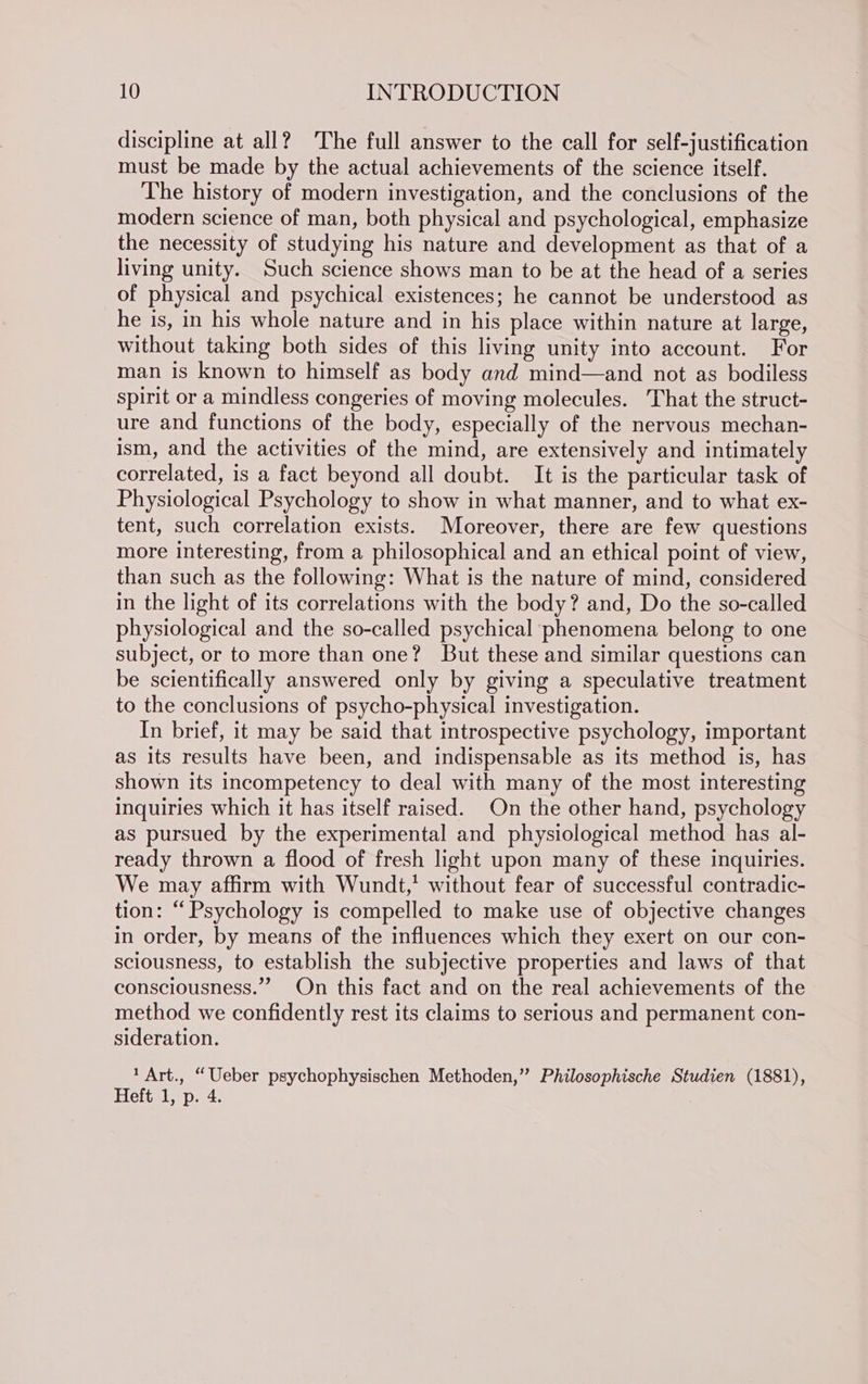 discipline at all? The full answer to the call for self-justification must be made by the actual achievements of the science itself. The history of modern investigation, and the conclusions of the modern science of man, both physical and psychological, emphasize the necessity of studying his nature and development as that of a living unity. Such science shows man to be at the head of a series of physical and psychical existences; he cannot be understood as he is, in his whole nature and in his place within nature at large, without taking both sides of this living unity into account. For man is known to himself as body and mind—and not as bodiless spirit or a mindless congeries of moving molecules. That the struct- ure and functions of the body, especially of the nervous mechan- ism, and the activities of the mind, are extensively and intimately correlated, is a fact beyond all doubt. It is the particular task of Physiological Psychology to show in what manner, and to what ex- tent, such correlation exists. Moreover, there are few questions more interesting, from a philosophical and an ethical point of view, than such as the following: What is the nature of mind, considered in the light of its correlations with the body? and, Do the so-called physiological and the so-called psychical phenomena belong to one subject, or to more than one? But these and similar questions can be scientifically answered only by giving a speculative treatment to the conclusions of psycho-physical investigation. In brief, it may be said that introspective psychology, important as its results have been, and indispensable as its method is, has shown its incompetency to deal with many of the most interesting Inquiries which it has itself raised. On the other hand, psychology as pursued by the experimental and physiological method has al- ready thrown a flood of fresh light upon many of these inquiries. We may affirm with Wundt,’ without fear of successful contradic- tion: “Psychology is compelled to make use of objective changes in order, by means of the influences which they exert on our con- sciousness, to establish the subjective properties and laws of that consciousness.” On this fact and on the real achievements of the method we confidently rest its claims to serious and permanent con- sideration. 1 Art., “Ueber psychophysischen Methoden,” Philosophische Studien (1881), Heft 1, p. 4. .