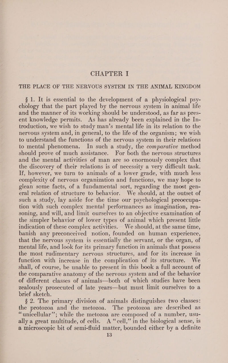 CHAPTER I THE PLACE OF THE NERVOUS SYSTEM IN THE ANIMAL KINGDOM § 1. It is essential to the development of a physiological psy- chology that the part played by the nervous system in animal life and the manner of its working should be understood, as far as pres- ent knowledge permits. As has already been explained in the In- troduction, we wish to study man’s mental life in its relation to the nervous system and, in general, to the life of the organism; we wish to understand the functions of the nervous system in their relations to mental phenomena. In such a study, the comparative method should prove of much assistance. For both the nervous structures and the mental activities of man are so enormously complex that the discovery of their relations is of necessity a very difficult task. If, however, we turn to animals of a lower grade, with much less complexity of nervous organization and functions, we may hope to glean some facts, of a fundamental sort, regarding the most gen- eral relation of structure to behavior. We should, at the outset of such a study, lay aside for the time our psychological preoecupa- tion with such complex mental performances as imagination, rea- soning, and will, and limit ourselves to an objective examination of the simpler behavior of lower types of animal which present little indication of these complex activities. We should, at the same time, banish any preconceived notion, founded on human experience, that the nervous system is essentially the servant, or the organ, of mental life, and look for its primary function in animals that possess the most rudimentary nervous structures, and for its increase in function with increase in the complication of its structure. We shall, of course, be unable to present in this book a full account of the comparative anatomy of the nervous system and of the behavior of different classes of animals—both of which studies have been zealously prosecuted of late years—but must limit ourselves to a brief sketch. : § 2. The primary division of animals distinguishes two classes: the protozoa and the metozoa. The protozoa are described as “unicellular”; while the metozoa are composed of a number, usu- ally a great multitude, of cells. A “cell,” in the biological sense, is a microscopic bit of semi-fluid matter, bounded either by a definite