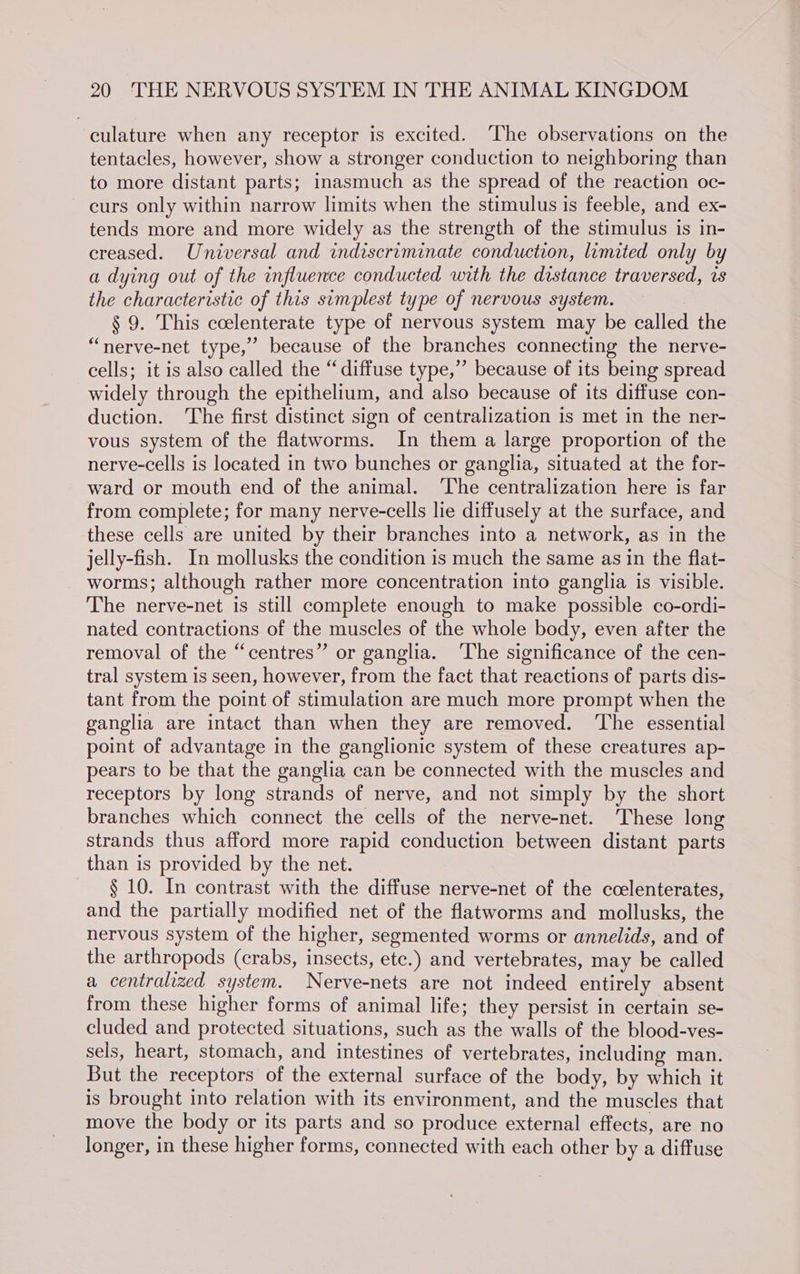 culature when any receptor is excited. ‘The observations on the tentacles, however, show a stronger conduction to neighboring than to more distant parts; inasmuch as the spread of the reaction oc- curs only within narrow limits when the stimulus is feeble, and ex- tends more and more widely as the strength of the stimulus is in- creased. Universal and indiscriminate conduction, limited only by a dying out of the influence conducted with the distance traversed, is the characteristic of this simplest type of nervous system. § 9. This coelenterate type of nervous system may be called the “nerve-net type,” because of the branches connecting the nerve- cells; it is also called the “diffuse type,” because of its being spread widely through the epithelium, and also because of its diffuse con- duction. ‘The first distinct sign of centralization is met in the ner- vous system of the flatworms. In them a large proportion of the nerve-cells is located in two bunches or ganglia, situated at the for- ward or mouth end of the animal. ‘The centralization here is far from complete; for many nerve-cells lie diffusely at the surface, and these cells are united by their branches into a network, as in the jelly-fish. In mollusks the condition is much the same as in the flat- worms; although rather more concentration into ganglia is visible. The nerve-net is still complete enough to make possible co-ordi- nated contractions of the muscles of the whole body, even after the removal of the “centres” or ganglia. ‘The significance of the cen- tral system is seen, however, from the fact that reactions of parts dis- tant from the point of stimulation are much more prompt when the ganglia are intact than when they are removed. ‘The essential point of advantage in the ganglionic system of these creatures ap- pears to be that the ganglia can be connected with the muscles and receptors by long strands of nerve, and not simply by the short branches which connect the cells of the nerve-net. These long strands thus afford more rapid conduction between distant parts than is provided by the net. § 10. In contrast with the diffuse nerve-net of the ccelenterates, and the partially modified net of the flatworms and mollusks, the nervous system of the higher, segmented worms or annelids, and of the arthropods (crabs, insects, ete.) and vertebrates, may be called a centralized system. Nerve-nets are not indeed entirely absent from these higher forms of animal life; they persist in certain se- cluded and protected situations, such as the walls of the blood-ves- sels, heart, stomach, and intestines of vertebrates, including man. But the receptors of the external surface of the body, by which it is brought into relation with its environment, and the muscles that move the body or its parts and so produce external effects, are no longer, in these higher forms, connected with each other by a diffuse
