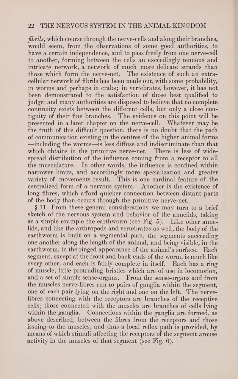 fibrils, which course through the nerve-cells and along their branches, would seem, from the observations of some good authorities, to have a certain independence, and to pass freely from one nerve-cell to another, forming between the cells an exceedingly tenuous and intricate network, a network of much more delicate strands than those which form the nerve-net. ‘The existence of such an extra- cellular network of fibrils has been made out, with some probability, in worms and perhaps in crabs; in vertebrates, however, it has not been demonstrated to the satisfaction of those best qualified to judge; and many authorities are disposed to believe that no complete continuity exists between the different cells, but only a close con- tiguity of their fine branches. ‘The evidence on this point will be presented in a later chapter on the nerve-cell. Whatever may be the truth of this difficult question, there is no doubt that the path of communication existing in the centres of the higher animal forms —including the worms—is less diffuse and indiscriminate than that which obtains in the primitive nerve-net. ‘There is less of wide- spread distribution of the influence coming from a receptor to all the musculature. In other words, the influence is confined within narrower limits, and accordingly more specialization and greater variety of movements result. ‘This is one cardinal feature of the centralized form of a nervous system. Another is the existence of long fibres, which afford quicker connection between distant parts of the body than occurs through the primitive nerve-net. § 11. From these general considerations we may turn to a brief sketch of the nervous system and behavior of the annelids, taking as a simple example the earthworm (see Fig. 5). Like other anne- lids, and like the arthropods and vertebrates as well, the body of the earthworm is built on a segmental plan, the segments succeeding one another along the length of the animal, and being visible, in the earthworm, in the ringed appearance of the animal’s surface. Each segment, except at the front and back ends of the worm, is much like every other, and each is fairly complete in itself. Each has a ring of muscle, little protruding bristles which are of use in locomotion, and a set of simple sense-organs. From the sense-organs and from the muscles nerve-fibres run to pairs of ganglia within the segment, one of each pair lying on the right and one on the left. The nerve- fibres connecting with the receptors are branches of the receptive cells; those connected with the muscles are branches of cells lying within the ganglia. Connections within the ganglia are formed, as above described, between the fibres from the receptors and those issuing to the muscles; and thus a local reflex path is provided, by means of which stimuli affecting the receptors of the segment arouse activity in the muscles of that segment (see Fig. 6).