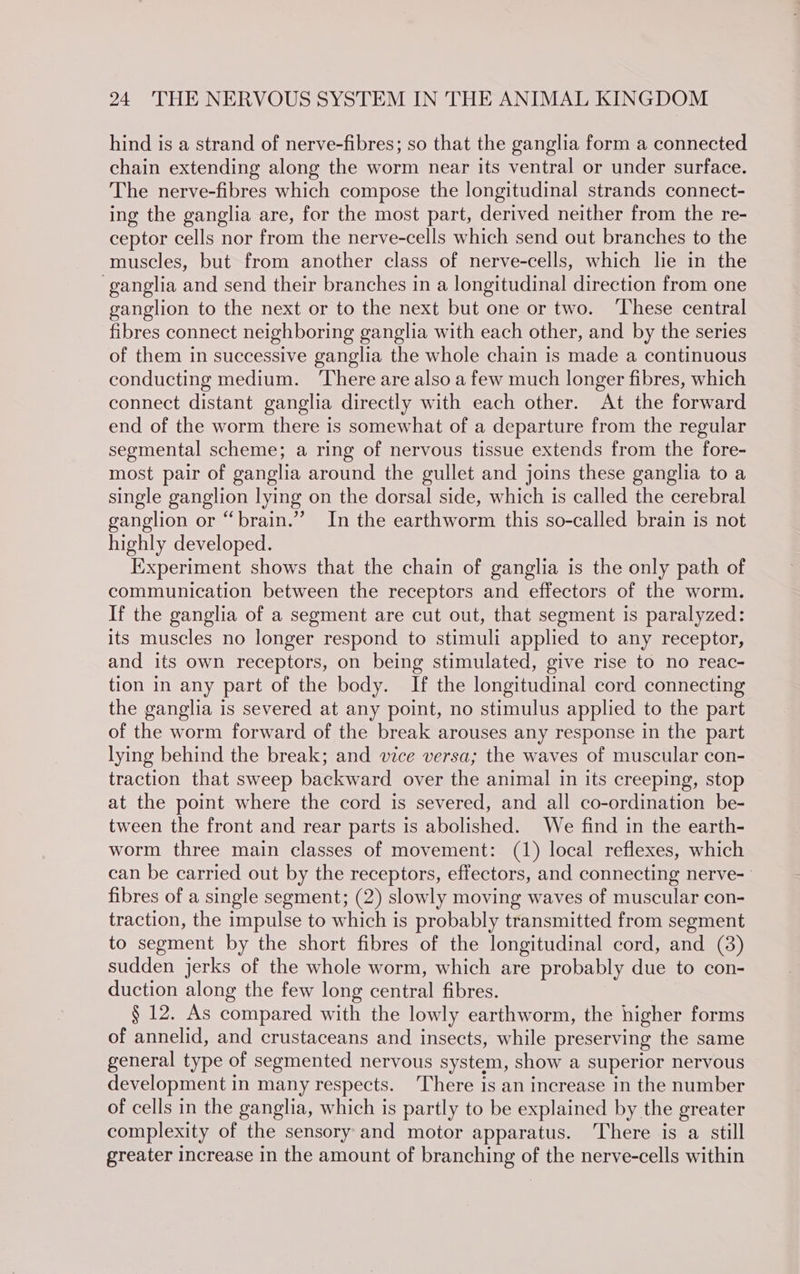hind is a strand of nerve-fibres; so that the ganglia form a connected chain extending along the worm near its ventral or under surface. The nerve-fibres which compose the longitudinal strands connect- ing the ganglia are, for the most part, derived neither from the re- ceptor cells nor from the nerve-cells which send out branches to the muscles, but from another class of nerve-cells, which lie in the ‘ganglia and send their branches in a longitudinal direction from one ganglion to the next or to the next but one or two. These central fibres connect neighboring ganglia with each other, and by the series of them in successive ganglia the whole chain is made a continuous conducting medium. ‘There are also a few much longer fibres, which connect distant ganglia directly with each other. At the forward end of the worm there is somewhat of a departure from the regular segmental scheme; a ring of nervous tissue extends from the fore- most pair of ganglia around the gullet and joins these ganglia to a single ganglion lying on the dorsal side, which is called the cerebral ganglion or “brain.” In the earthworm this so-called brain is not highly developed. Experiment shows that the chain of ganglia is the only path of communication between the receptors and effectors of the worm. If the ganglia of a segment are cut out, that segment is paralyzed: its muscles no longer respond to stimuli applied to any receptor, and its own receptors, on being stimulated, give rise to no reac- tion in any part of the body. If the longitudinal cord connecting the ganglia is severed at any point, no stimulus applied to the part of the worm forward of the break arouses any response in the part lying behind the break; and vice versa; the waves of muscular con- traction that sweep backward over the animal in its creeping, stop at the point where the cord is severed, and all co-ordination be- tween the front and rear parts is abolished. We find in the earth- worm three main classes of movement: (1) local reflexes, which can be carried out by the receptors, effectors, and connecting nerve- fibres of a single segment; (2) slowly moving waves of muscular con- traction, the impulse to which is probably transmitted from segment to segment by the short fibres of the longitudinal cord, and (3) sudden jerks of the whole worm, which are probably due to con- duction along the few long central fibres. § 12. As compared with the lowly earthworm, the higher forms of annelid, and crustaceans and insects, while preserving the same general type of segmented nervous system, show a superior nervous development in many respects. ‘There is an increase in the number of cells in the ganglia, which is partly to be explained by the greater complexity of the sensory and motor apparatus. ‘There is a still greater increase in the amount of branching of the nerve-cells within