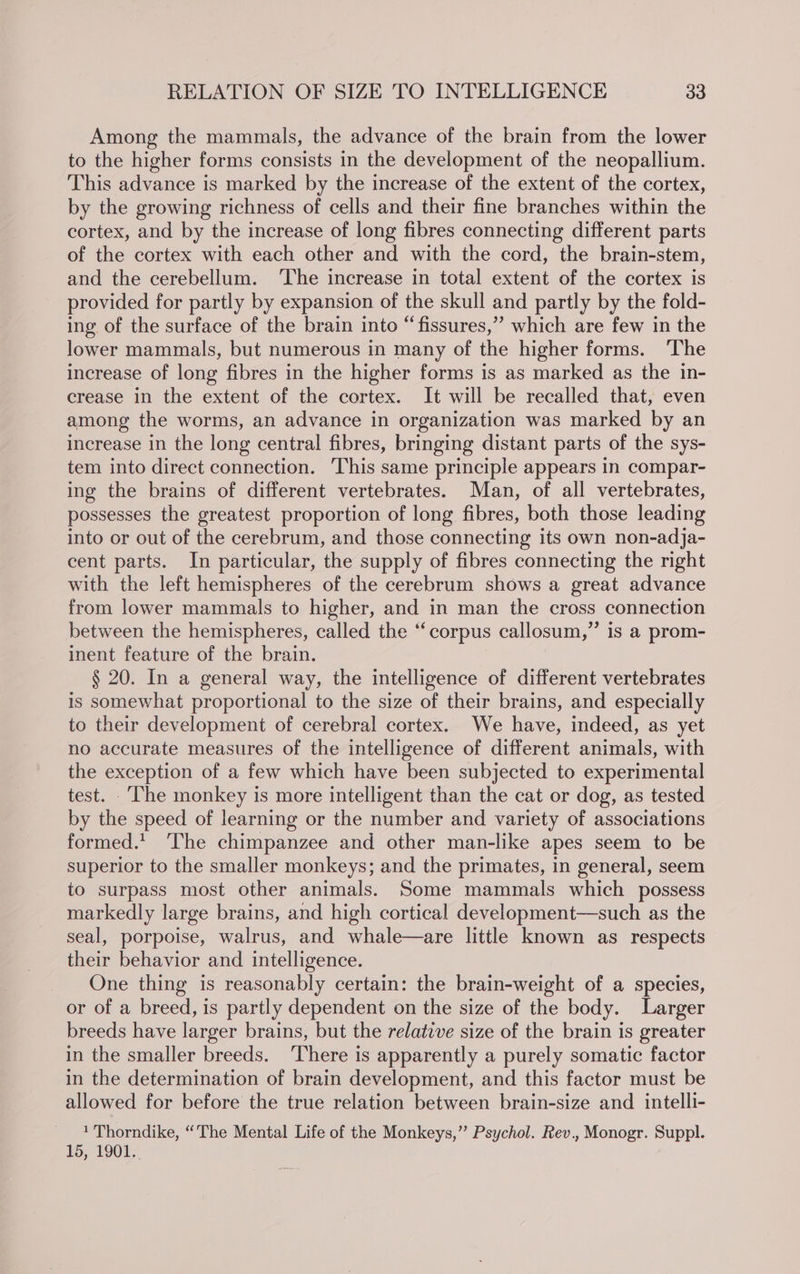 Among the mammals, the advance of the brain from the lower to the higher forms consists in the development of the neopallium. This advance is marked by the increase of the extent of the cortex, by the growing richness of cells and their fine branches within the cortex, and by the increase of long fibres connecting different parts of the cortex with each other and with the cord, the brain-stem, and the cerebellum. ‘The increase in total extent of the cortex is provided for partly by expansion of the skull and partly by the fold- ing of the surface of the brain into “fissures,” which are few in the lower mammals, but numerous in many of the higher forms. ‘The increase of long fibres in the higher forms is as marked as the in- crease in the extent of the cortex. It will be recalled that, even among the worms, an advance in organization was marked by an increase in the long central fibres, bringing distant parts of the sys- tem into direct connection. This same principle appears in compar- ing the brains of different vertebrates. Man, of all vertebrates, possesses the greatest proportion of long fibres, both those leading into or out of the cerebrum, and those connecting its own non-adja- cent parts. In particular, the supply of fibres connecting the right with the left hemispheres of the cerebrum shows a great advance from lower mammals to higher, and in man the cross connection between the hemispheres, called the ‘‘corpus callosum,” is a prom- inent feature of the brain. § 20. In a general way, the intelligence of different vertebrates is somewhat proportional to the size of their brains, and especially to their development of cerebral cortex. We have, indeed, as yet no accurate measures of the intelligence of different animals, with the exception of a few which have been subjected to experimental test. ‘The monkey is more intelligent than the cat or dog, as tested by the speed of learning or the number and variety of associations formed. The chimpanzee and other man-like apes seem to be superior to the smaller monkeys; and the primates, in general, seem to surpass most other animals. Some mammals which possess markedly large brains, and high cortical development—such as the seal, porpoise, walrus, and whale—are little known as respects their behavior and intelligence. One thing is reasonably certain: the brain-weight of a species, or of a breed, is partly dependent on the size of the body. Larger breeds have larger brains, but the relative size of the brain is greater in the smaller breeds. ‘There is apparently a purely somatic factor in the determination of brain development, and this factor must be allowed for before the true relation between brain-size and intelli- 1 Thorndike, “The Mental Life of the Monkeys,”’ Psychol. Rev., Monogr. Suppl. 15, 1901.
