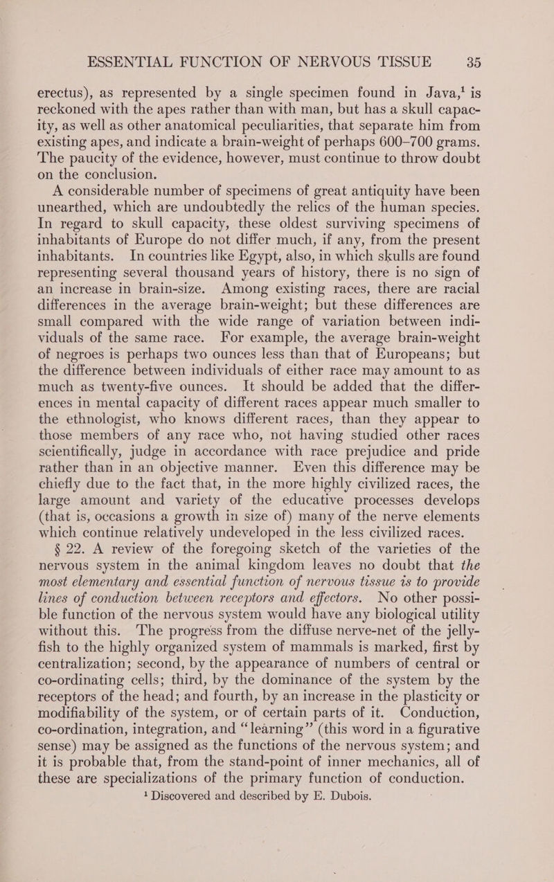 erectus), as represented by a single specimen found in Java, is reckoned with the apes rather than with man, but has a skull capac- ity, as well as other anatomical peculiarities, that separate him from existing apes, and indicate a brain-weight of perhaps 600-700 grams. The paucity of the evidence, however, must continue to throw doubt on the conclusion. A considerable number of specimens of great antiquity have been unearthed, which are undoubtedly the relics of the human species. In regard to skull capacity, these oldest surviving specimens of inhabitants of Europe do not differ much, if any, from the present inhabitants. In countries like Egypt, also, in which skulls are found representing several thousand years of history, there is no sign of an increase in brain-size. Among existing races, there are racial differences in the average brain-weight; but these differences are small compared with the wide range of variation between indi- viduals of the same race. For example, the average brain-weight of negroes is perhaps two ounces less than that of Europeans; but the difference between individuals of either race may amount to as much as twenty-five ounces. It should be added that the differ- ences in mental capacity of different races appear much smaller to the ethnologist, who knows different races, than they appear to those members of any race who, not having studied other races scientifically, judge in accordance with race prejudice and pride rather than in an objective manner. Even this difference may be chiefly due to the fact that, in the more highly civilized races, the large amount and variety of the educative processes develops (that is, occasions a growth in size of) many of the nerve elements which continue relatively undeveloped in the less civilized races. § 22. A review of the foregoing sketch of the varieties of the nervous system in the animal kingdom leaves no doubt that the most elementary and essential function of nervous tissue ts to provide lines of conduction between receptors and effectors. No other possi- ble function of the nervous system would have any biological utility without this. The progress from the diffuse nerve-net of the jelly- fish to the highly organized system of mammals is marked, first by centralization; second, by the appearance of numbers of central or co-ordinating cells; third, by the dominance of the system by the receptors of the head; and fourth, by an increase in the plasticity or modifiability of the system, or of certain parts of it. Conduction, co-ordination, integration, and “learning” (this word in a figurative sense) may be assigned as the functions of the nervous system; and it is probable that, from the stand-point of inner mechanics, all of these are specializations of the primary function of conduction, 1 Discovered and described by E. Dubois.