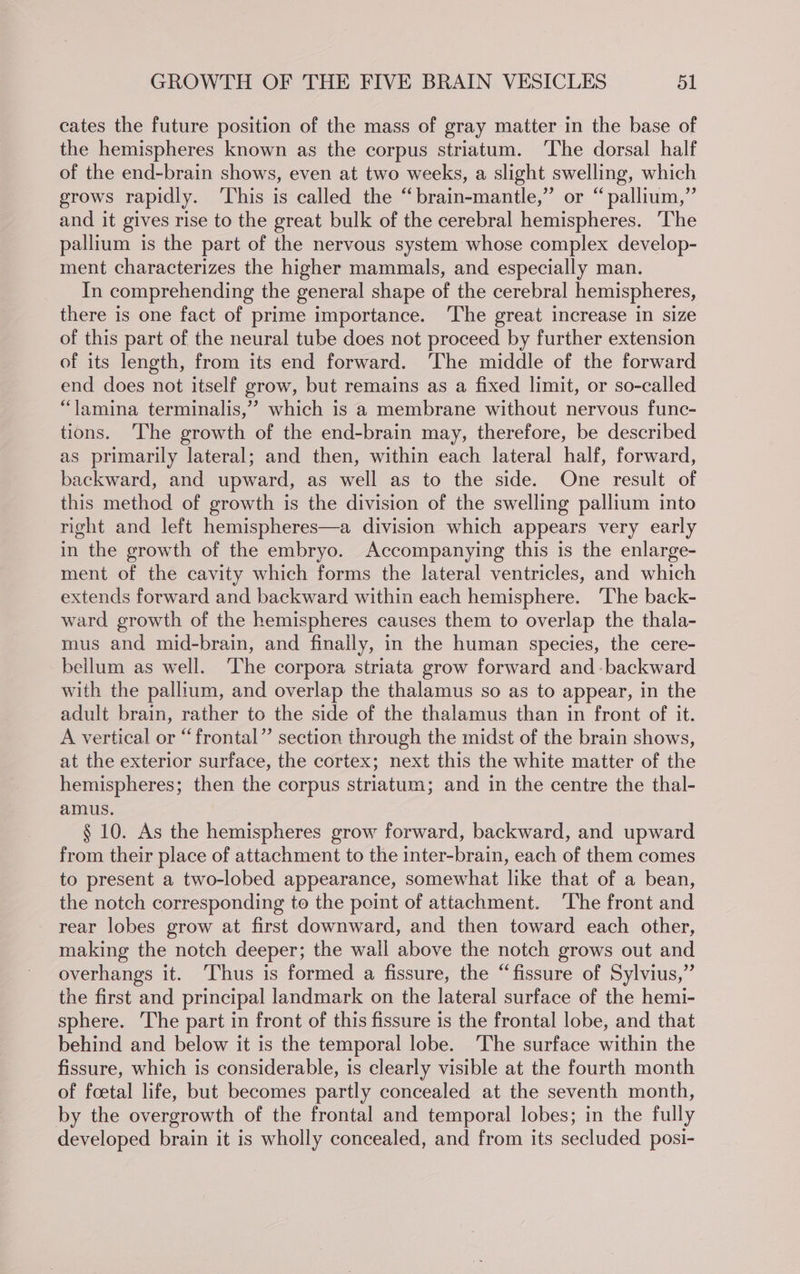 cates the future position of the mass of gray matter in the base of the hemispheres known as the corpus striatum. ‘The dorsal half of the end-brain shows, even at two weeks, a slight swelling, which grows rapidly. ‘This is called the “brain-mantle,” or “pallium,” and it gives rise to the great bulk of the cerebral hemispheres. ‘The pallium is the part of the nervous system whose complex develop- ment characterizes the higher mammals, and especially man. In comprehending the general shape of the cerebral hemispheres, there is one fact of prime importance. ‘The great increase in size of this part of the neural tube does not proceed by further extension of its length, from its end forward. ‘The middle of the forward end does not itself grow, but remains as a fixed limit, or so-called “lamina terminalis,” which is a membrane without nervous func- tions. ‘The growth of the end-brain may, therefore, be described as primarily lateral; and then, within each lateral half, forward, backward, and upward, as well as to the side. One result of this method of growth is the division of the swelling pallium into right and left hemispheres—a division which appears very early in the growth of the embryo. Accompanying this is the enlarge- ment of the cavity which forms the lateral ventricles, and which extends forward and backward within each hemisphere. ‘The back- ward growth of the hemispheres causes them to overlap the thala- mus and mid-brain, and finally, in the human species, the cere- bellum as well. The corpora striata grow forward and -backward with the pallium, and overlap the thalamus so as to appear, in the adult brain, rather to the side of the thalamus than in front of it. A vertical or “frontal” section through the midst of the brain shows, at the exterior surface, the cortex; next this the white matter of the hemispheres; then the corpus striatum; and in the centre the thal- amus. § 10. As the hemispheres grow forward, backward, and upward from their place of attachment to the inter-brain, each of them comes to present a two-lobed appearance, somewhat like that of a bean, the notch corresponding to the point of attachment. ‘The front and rear lobes grow at first downward, and then toward each other, making the notch deeper; the wall above the notch grows out and overhangs it. Thus is formed a fissure, the “fissure of Sylvius,” the first and principal landmark on the lateral surface of the hemi- sphere. ‘The part in front of this fissure is the frontal lobe, and that behind and below it is the temporal lobe. The surface within the fissure, which is considerable, is clearly visible at the fourth month of foetal life, but becomes partly concealed at the seventh month, by the overgrowth of the frontal and temporal lobes; in the fully developed brain it is wholly concealed, and from its secluded posi-