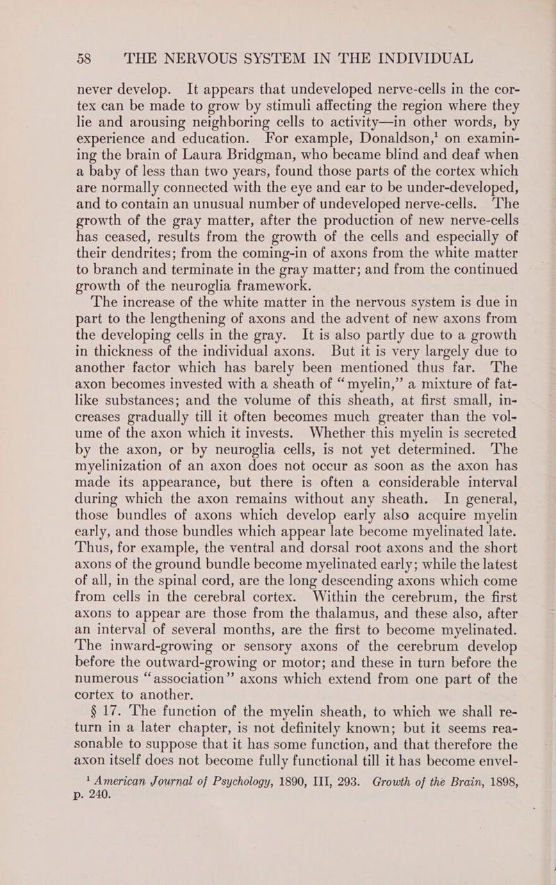 never develop. It appears that undeveloped nerve-cells in the cor- tex can be made to grow by stimuli affecting the region where they lie and arousing neighboring cells to activity—in other words, by experience and education. For example, Donaldson,’ on examin- ing the brain of Laura Bridgman, who became blind and deaf when a baby of less than two years, found those parts of the cortex which are normally connected with the eye and ear to be under-developed, and to contain an unusual number of undeveloped nerve-cells. The growth of the gray matter, after the production of new nerve-cells has ceased, results from the growth of the cells and especially of their dendrites; from the coming-in of axons from the white matter to branch and terminate in the gray matter; and from the continued growth of the neuroglia framework. The increase of the white matter in the nervous system is due in part to the lengthening of axons and the advent of new axons from the developing cells in the gray. It is also partly due to a growth in thickness of the individual axons. But it is very largely due to another factor which has barely been mentioned thus far. ‘The axon becomes invested with a sheath of “myelin,” a mixture of fat- like substances; and the volume of this sheath, at first small, in- creases gradually till it often becomes much greater than the vol- ume of the axon which it invests. Whether this myelin is secreted by the axon, or by neuroglia cells, is not yet determined. ‘The myelinization of an axon does not occur as soon as the axon has made its appearance, but there is often a considerable interval during which the axon remains without any sheath. In general, those bundles of axons which develop early also acquire myelin early, and those bundles which appear late become myelinated late. Thus, for example, the ventral and dorsal root axons and the short axons of the ground bundle become myelinated early; while the latest of all, in the spinal cord, are the long descending axons which come from cells in the cerebral cortex. Within the cerebrum, the first axons to appear are those from the thalamus, and these also, after an interval of several months, are the first to become myelinated. The inward-growing or sensory axons of the cerebrum develop before the outward-growing or motor; and these in turn before the numerous “association”? axons which extend from one part of the cortex to another. § 17. The function of the myelin sheath, to which we shall re- turn in a later chapter, is not definitely known; but it seems rea- sonable to suppose that it has some function, and that therefore the axon itself does not become fully functional till it has become envel- ‘American Journal of Psychology, 1890, III, 298. Growth of the Brain, 1898, p. 240.