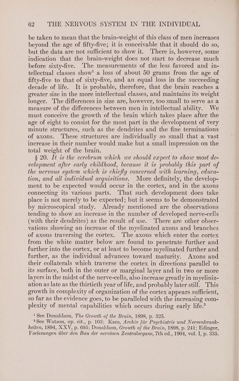 be taken to mean that the brain-weight of this class of men increases beyond the age of fifty-five; it is conceivable that it should do so, but the data are not sufficient to show it. ‘There is, however, some indication that the brain-weight does not start to decrease much before sixty-five. ‘The measurements of the less favored and in- tellectual classes show’ a loss of about 50 grams from the age of fifty-five to that of sixty-five, and an equal loss in the succeeding decade of life. It is probable, therefore, that the brain reaches a greater size in the more intellectual classes, and maintains its weight longer. ‘The differences in size are, however, too small to serve as a measure of the differences between men in intellectual ability. We must conceive the growth of the brain which takes place after the age of eight to consist for the most part in the development of very minute structures, such as the dendrites and the fine terminations of axons. ‘These structures are individually so small that a vast increase in their number would make but a small impression on the total weight of the brain. § 20. It as the cerebrum which we should expect to show most de- velopment after early childhood, because it ts probably this part of the nervous system which rs chiefly concerned with learning, educa- tion, and all individual acquisitions. More definitely, the develop- ment to be expected would occur in the cortex, and in the axons connecting its various parts. ‘That such development does take place is not merely to be expected; but it seems to be demonstrated by microscopical study. Already mentioned are the observations tending to show an increase in the number of developed nerve-cells (with their dendrites) as the result of use. ‘There are other obser- _ vations showing an increase of the myelinated axons and branches of axons traversing the cortex. ‘The axons which enter the cortex from the white matter below are found to penetrate further and further into the cortex, or at least to become myelinated further and further, as the individual advances toward maturity. Axons and their collaterals which traverse the cortex in directions parallel to its surface, both in the outer or marginal layer and in two or more layers in the midst of the nerve-cells, also increase greatly in myeliniz- ation as late as the thirtieth year of life, and probably later still. This growth in complexity of organization of the cortex appears sufficient, so far as the evidence goes, to be paralleled with the increasing com- plexity of mental capabilities which occurs during early life.? 1$ee Donaldson, The Growth of the Brain, 1898, p. 325. 2See Watson, op. cit., p. 103; Kaes, Archiv jtir Psychiatrie und Nervenkrank- heiten, 1894, X XV, p. 695; Donaldson, Growth of the Brain, 1898, p. 241; Edinger, Vorlesungen tiber den Bau der nervésen Zentralorgane, 7th ed., 1904, vol. I, p. 335.