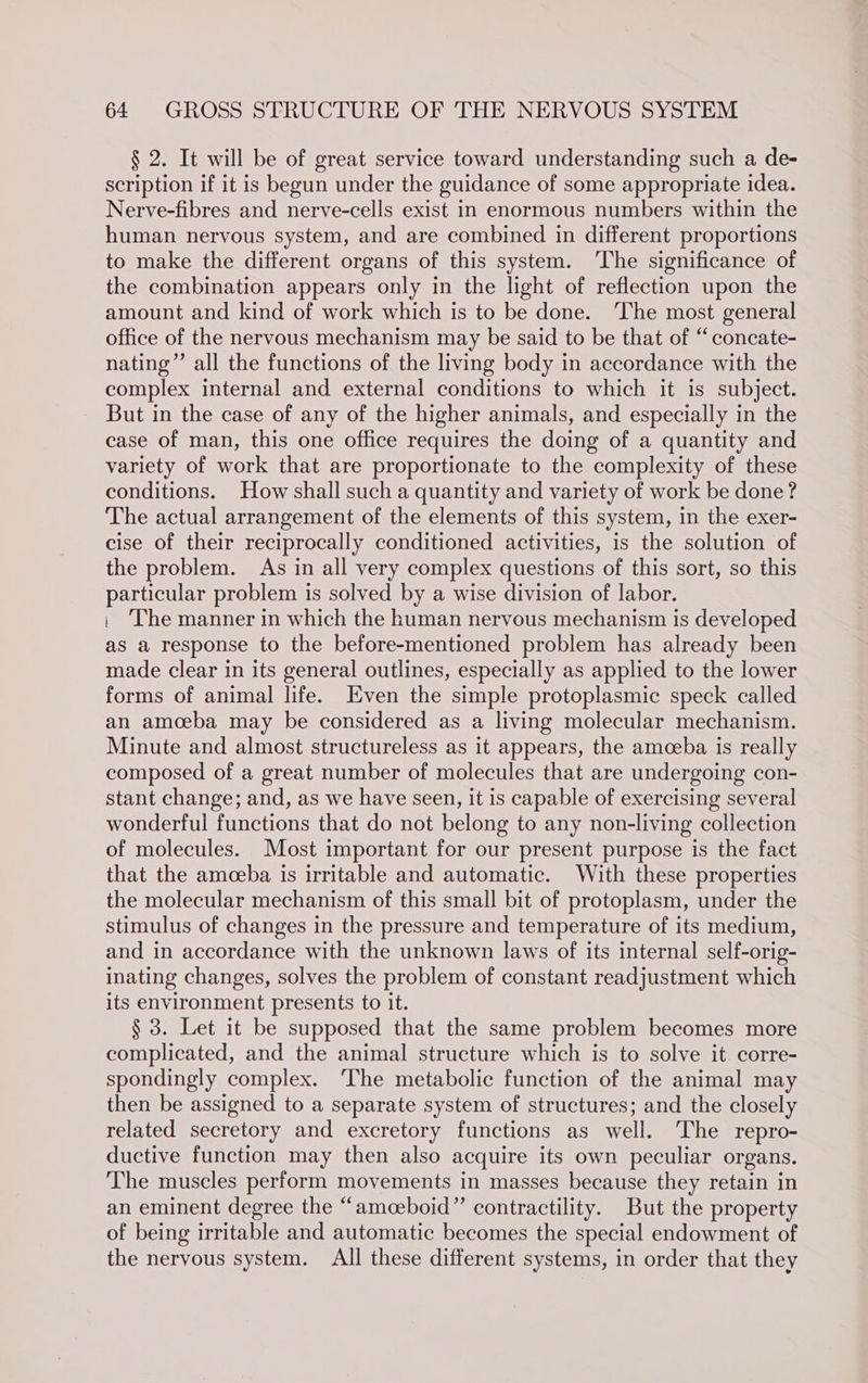 § 2. It will be of great service toward understanding such a de- scription if it is begun under the guidance of some appropriate idea. Nerve-fibres and nerve-cells exist in enormous numbers within the human nervous system, and are combined in different proportions to make the different organs of this system. ‘The significance of the combination appears only in the light of reflection upon the amount and kind of work which is to be done. ‘The most general office of the nervous mechanism may be said to be that of “concate- nating”’ all the functions of the living body in accordance with the complex internal and external conditions to which it is subject. But in the case of any of the higher animals, and especially in the case of man, this one office requires the doing of a quantity and variety of work that are proportionate to the complexity of these conditions. How shall such a quantity and variety of work be done? The actual arrangement of the elements of this system, in the exer- cise of their reciprocally conditioned activities, is the solution of the problem. As in all very complex questions of this sort, so this particular problem is solved by a wise division of labor. | The manner in which the human nervous mechanism is developed as a response to the before-mentioned problem has already been made clear in its general outlines, especially as applied to the lower forms of animal life. Even the simple protoplasmic speck called an amoeba may be considered as a living molecular mechanism. Minute and almost structureless as it appears, the amceba is really composed of a great number of molecules that are undergoing con- stant change; and, as we have seen, it is capable of exercising several wonderful functions that do not belong to any non-living collection of molecules. Most important for our present purpose is the fact that the amceba is irritable and automatic. With these properties the molecular mechanism of this small bit of protoplasm, under the stimulus of changes in the pressure and temperature of its medium, and in accordance with the unknown laws of its internal self-orig- inating changes, solves the problem of constant readjustment which its environment presents to it. § 3. Let it be supposed that the same problem becomes more complicated, and the animal structure which is to solve it corre- spondingly complex. ‘The metabolic function of the animal may then be assigned to a separate system of structures; and the closely related secretory and excretory functions as well. ‘The repro- ductive function may then also acquire its own peculiar organs. The muscles perform movements in masses because they retain in an eminent degree the “ameceboid” contractility. But the property of being irritable and automatic becomes the special endowment of the nervous system. All these different systems, in order that they